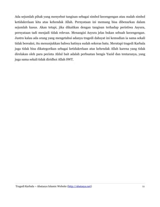 Ada sejumlah pihak yang menyebut tangisan sebagai simbol kecengengan atau malah simbol
ketidakrelaan kita atas kehendak Allah. Pernyataan ini memang bisa dibenarkan dalam
sejumlah kasus. Akan tetapi, jika dikaitkan dengan tangisan terhadap peristiwa Asyura,
pernyataan tadi menjadi tidak relevan. Menangisi Asyura jelas bukan sebuah kecengengan.
Justru kalau ada orang yang mengetahui adanya tragedi dahsyat ini kemudian ia sama sekali
tidak bereaksi, itu menunjukkan bahwa hatinya sudah sekeras batu. Meratapi tragedi Karbala
juga tidak bisa dikategorikan sebagai ketidakrelaan atas kehendak Allah karena yang tidak
direlakan oleh para pecinta Ahlul bait adalah perbuatan bengis Yazid dan tentaranya, yang
juga sama sekali tidak diridhoi Allah SWT.

Tragedi Karbala – Abatasya Islamic Website (http://abatasya.net)

11

 