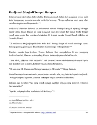 Dzuljanah Menjadi Tempat Ratapan
Dalam riwayat disebutkan bahwa ketika Dzuljanah sudah bebas dari gangguan, secara ajaib
kuda tunggangan manusia-manusia mulia itu berucap: "Betapa zalimnya umat yang telah
membunuh putera nabinya sendiri."122
Dzuljanah kemudian kembali ke perkemahan sambil meringkik-ringkik nyaring sehingga
kaum wanita Imam Husain as yang mengenal suara itu keluar dari dalam tenda dengan
penuh rasa cemas dan tercekam ketakutan. Di tengah mereka Hazrat Zainab AlKubra as
berteriak histeris:
"Oh saudaraku! Oh junjunganku! Oh Ahlul Bait! Semoga langit ini runtuh menimpa bumi!
Semoga gunung-gunung ini dihamburkan dan menimpa pedang sahara."123
Diantara mereka juga terdapat Ummu Kaltsum. Saat menyaksikan di atas punggung
Dzuljanah sudah tidak ada ayahnya lagi, Ummu Kaltsum juga mendadak histeris.
"Demi Allah, AlHusain telah terbunuh!"‌ Jerit Ummu Kaltsum sambil menepuk-nepuk kepala
dan merobek kain cadarnya. Sakinah yang tak kalah histerisnya.
"Oh kakekku! Oh Muhammad! Betapa terasingnya AlHusain!"‌124 Ratap Sakinah.
Sambil beratap dan tersedu-sedu, satu diantara mereka ada yang berucap kepada dzuljanah:
"Mengapa engkau lepaskan AlHusain ke tengah-tengah kerumunan musuh?"‌
Sakinah juga meratap: "Apa yang terjadi dengan ayahku? Dimana sang pemberi syafaat di
hari kiamat itu?"
"Ayahku tadi pergi dalam keadaan tercekik dahaga."125

122 Maqtal Khawarizmi juz 2 hal.37
123 Alluhuf hal.110
124 Sugand Nameh hal. 270-271
Tragedi Karbala – Abatasya Islamic Website (http://abatasya.net)

111

 