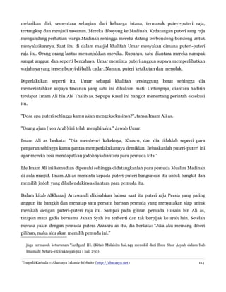 melarikan diri, sementara sebagian dari keluarga istana, termasuk puteri-puteri raja,
tertangkap dan menjadi tawanan. Mereka diboyong ke Madinah. Kedatangan puteri sang raja
mengundang perhatian warga Madinah sehingga mereka datang berbondong-bondong untuk
menyaksikannya. Saat itu, di dalam masjid khalifah Umar menyakan dimana puteri-puteri
raja itu. Orang-orang lantas menunjukkan mereka. Rupanya, satu diantara mereka nampak
sangat anggun dan seperti bercahaya. Umar meminta puteri anggun supaya memperlihatkan
wajahnya yang tersembunyi di balik cadar. Namun, puteri ketakutan dan menolak.
Diperlakukan seperti itu, Umar sebagai khalifah tersinggung berat sehingga dia
memerintahkan supaya tawanan yang satu ini dihukum mati. Untungnya, diantara hadirin
terdapat Imam Ali bin Abi Thalib as. Sepupu Rasul ini bangkit menentang perintah eksekusi
itu.
"Dosa apa puteri sehingga kamu akan mengeksekusinya?", tanya Imam Ali as.
"Orang ajam (non Arab) ini telah menghinaku." Jawab Umar.
Imam Ali as berkata: "Dia membenci kakeknya, Khusru, dan dia tidaklah seperti para
pengeran sehingga kamu pantas memperlakukannya demikian. Bebaskanlah puteri-puteri ini
agar mereka bisa mendapatkan jodohnya diantara para pemuda kita."
Ide Imam Ali ini kemudian dipenuhi sehingga didatangkanlah para pemuda Muslim Madinah
di aula masjid. Imam Ali as meminta kepada puteri-puteri bangsawan itu untuk bangkit dan
memilih jodoh yang dikehendakinya diantara para pemuda itu.
Dalam kitab AlKharaij Arrawandi dikisahkan bahwa saat itu puteri raja Persia yang paling
anggun itu bangkit dan menatap satu persatu barisan pemuda yang menyatakan siap untuk
menikah dengan puteri-puteri raja itu. Sampai pada giliran pemuda Husain bin Ali as,
tatapan mata gadis bernama Jahan Syah itu terhenti dan tak berpijak ke arah lain. Setelah
merasa yakin dengan pemuda putera Azzahra as itu, dia berkata: “Jika aku memang diberi
pilihan, maka aku akan memilih pemuda ini.”
juga termasuk keturunan Yazdgard III. (Kitab Malahim hal.149 menukil dari Ibnu Shar Asyub dalam bab
Imamah; Setara-e Dirakhsyan juz 1 hal. 230)
Tragedi Karbala – Abatasya Islamic Website (http://abatasya.net)

114

 