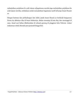 melanjutkan perjalanan ke arah tujuan sebagaimana mereka juga melanjutkan perjalanan ke
arah tujuan mereka, setidaknya untuk menyaksikan bagaimana nasib keluarga Imam Husain
as.
Dengan bantuan dan perlindungan dari Allah, janda Imam Husain as berdarah bangsawan
Persia itu akhirnya tiba di bumi leluhurnya. Beliau menetap di kota Rey dan meninggal di
sana. Jasad suci beliau dikebumikan di sebuah gunung di pinggiran kota Teheran. Lokasi
makamnya selalu disesaki para peziarah hingga kini.

Tragedi Karbala – Abatasya Islamic Website (http://abatasya.net)

117

 