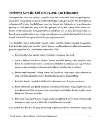 Peristiwa Karbala: Ciri-ciri, Faktor, dan Tujuannya
Setiap peristiwa besar dan penting, yang dilakukan oleh tokoh-tokoh besar dan penting pula,
sudah pasti mengandung pelajaran-pelajaran berharga yang dapat diambil dan dimanfaatkan
sebagai contoh teladan bagi kehidupan umat dan bangsa lain. Salah satu peristiwa besar dan
penting ini ialah peristiwa yang selalu kita peringati setiap kali datang bulan Muharram,
karena peristiwa yang kita peringati itu terjadi pada bulan suci ini. Pada kesempatan kali ini,
kami ingin mengajak Anda semua untuk mempelajari secara singkat berbagai hal berkenaan
tragedi bulan Muharram yang dikenal dengan tragedi asyura ini.
Tak diragukan bahwa kebangkitan asyura, selain memiliki dampak-dampak keagamaan,
individual dan sosial, juga memiliki ciri-ciri khusus yang bisa dikatakan tidak terdapat dalam
peristiwa-peristiwa lain. Di antara ciri-ciri tersebut ialah:
1. Kristalisasi haq dan hakekat dalam bentuknya yang agung dan abadi
2. Artinya, kebangkitan Imam Husein beserta sejumlah keluarga dan pengikut setia
beliau ini membuktikan bahwa kebenaran dan hakekat masih hidup dan siap bertahan
dengan segala bentuk pengorbanannya di hadapan kebatilan dan kezaliman.
3. Dalam tragedi asyura di Padang Karbala ini, kezaliman yang sangat keji dan kesesatan
yang sedemikian parahnya, dapat disaksikan dengan jelas dan gamblang.
4. Peristiwa Karbala, menjadi simbol teriakan kaum tertindas di sepanjang zaman.
5. Front Kebenaran dan Front Kebatilan menemukan bentuknya yang sangat utuh dan
jelas dalam tragedi ini sehingga setiap orang dapat membedakan dengan mudah, mana
kebenaran dan mana kebatilan.
6. Nilai-nilai yang dapat diambil sebagai pelajaran dari tragedi asyura tidak terbatas pada
masa dan tempat tertentu. Nilai-nilai tersebut bersifat universal
Lalu apakah kira-kira hal-hal yang mendorong terjadinya peristiwa sedemikian tragis yang

Tragedi Karbala – Abatasya Islamic Website (http://abatasya.net)

12

 