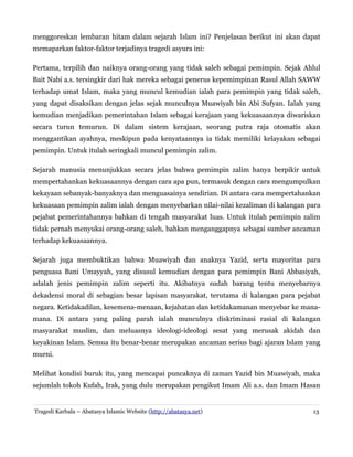 menggoreskan lembaran hitam dalam sejarah Islam ini? Penjelasan berikut ini akan dapat
memaparkan faktor-faktor terjadinya tragedi asyura ini:
Pertama, terpilih dan naiknya orang-orang yang tidak saleh sebagai pemimpin. Sejak Ahlul
Bait Nabi a.s. tersingkir dari hak mereka sebagai penerus kepemimpinan Rasul Allah SAWW
terhadap umat Islam, maka yang muncul kemudian ialah para pemimpin yang tidak saleh,
yang dapat disaksikan dengan jelas sejak munculnya Muawiyah bin Abi Sufyan. Ialah yang
kemudian menjadikan pemerintahan Islam sebagai kerajaan yang kekuasaannya diwariskan
secara turun temurun. Di dalam sistem kerajaan, seorang putra raja otomatis akan
menggantikan ayahnya, meskipun pada kenyataannya ia tidak memiliki kelayakan sebagai
pemimpin. Untuk itulah seringkali muncul pemimpin zalim.
Sejarah manusia menunjukkan secara jelas bahwa pemimpin zalim hanya berpikir untuk
mempertahankan kekuasaannya dengan cara apa pun, termasuk dengan cara mengumpulkan
kekayaan sebanyak-banyaknya dan menguasainya sendirian. Di antara cara mempertahankan
kekuasaan pemimpin zalim ialah dengan menyebarkan nilai-nilai kezaliman di kalangan para
pejabat pemerintahannya bahkan di tengah masyarakat luas. Untuk itulah pemimpin zalim
tidak pernah menyukai orang-orang saleh, bahkan menganggapnya sebagai sumber ancaman
terhadap kekuasaannya.
Sejarah juga membuktikan bahwa Muawiyah dan anaknya Yazid, serta mayoritas para
penguasa Bani Umayyah, yang disusul kemudian dengan para pemimpin Bani Abbasiyah,
adalah jenis pemimpin zalim seperti itu. Akibatnya sudah barang tentu menyebarnya
dekadensi moral di sebagian besar lapisan masyarakat, terutama di kalangan para pejabat
negara. Ketidakadilan, kesemena-menaan, kejahatan dan ketidakamanan menyebar ke manamana. Di antara yang paling parah ialah munculnya diskriminasi rasial di kalangan
masyarakat muslim, dan meluasnya ideologi-ideologi sesat yang merusak akidah dan
keyakinan Islam. Semua itu benar-benar merupakan ancaman serius bagi ajaran Islam yang
murni.
Melihat kondisi buruk itu, yang mencapai puncaknya di zaman Yazid bin Muawiyah, maka
sejumlah tokoh Kufah, Irak, yang dulu merupakan pengikut Imam Ali a.s. dan Imam Hasan

Tragedi Karbala – Abatasya Islamic Website (http://abatasya.net)

13

 