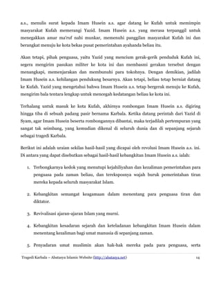 a.s., menulis surat kepada Imam Husein a.s. agar datang ke Kufah untuk memimpin
masyarakat Kufah memerangi Yazid. Imam Husein a.s. yang merasa terpanggil untuk
menegakkan amar ma'ruf nahi munkar, memenuhi panggilan masyarakat Kufah ini dan
berangkat menuju ke kota bekas pusat pemerintahan ayahanda beliau itu.
Akan tetapi, pihak penguasa, yaitu Yazid yang mencium gerak-gerik penduduk Kufah ini,
segera mengirim pasukan militer ke kota ini dan membasmi gerakan tersebut dengan
menangkapi, memenjarakan dan membunuhi para tokohnya. Dengan demikian, jadilah
Imam Husein a.s. kehilangan pendukung besarnya. Akan tetapi, beliau tetap berniat datang
ke Kufah. Yazid yang mengetahui bahwa Imam Husein a.s. tetap bergerak menuju ke Kufah,
mengirim bala tentara lengkap untuk mencegah kedatangan beliau ke kota ini.
Terhalang untuk masuk ke kota Kufah, akhirnya rombongan Imam Husein a.s. digiring
hingga tiba di sebuah padang pasir bernama Karbala. Ketika datang perintah dari Yazid di
Syam, agar Imam Husein beserta rombongannya dibantai, maka terjadilah pertempuran yang
sangat tak seimbang, yang kemudian dikenal di seluruh dunia dan di sepanjang sejarah
sebagai tragedi Karbala.
Berikut ini adalah uraian sekilas hasil-hasil yang dicapai oleh revolusi Imam Husein a.s. ini.
Di antara yang dapat disebutkan sebagai hasil-hasil kebangkitan Imam Husein a.s. ialah:
1. Terbongkarnya kedok yang menutupi kejahiliyahan dan kezaliman pemerintahan para
penguasa pada zaman beliau, dan tereksposnya wajah buruk pemerintahan tiran
mereka kepada seluruh masyarakat Islam.
2. Kebangkitan semangat keagamaan dalam menentang para penguasa tiran dan
diktator.
3. Revivalisasi ajaran-ajaran Islam yang murni.
4. Kebangkitan kesadaran sejarah dan keteladanan kebangkitan Imam Husein dalam
menentang kezaliman bagi umat manusia di sepanjang zaman.
5. Penyadaran umat muslimin akan hak-hak mereka pada para penguasa, serta
Tragedi Karbala – Abatasya Islamic Website (http://abatasya.net)

14

 
