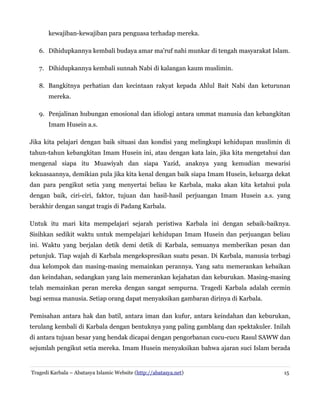 kewajiban-kewajiban para penguasa terhadap mereka.
6. Dihidupkannya kembali budaya amar ma'ruf nahi munkar di tengah masyarakat Islam.
7. Dihidupkannya kembali sunnah Nabi di kalangan kaum muslimin.
8. Bangkitnya perhatian dan kecintaan rakyat kepada Ahlul Bait Nabi dan keturunan
mereka.
9. Penjalinan hubungan emosional dan idiologi antara ummat manusia dan kebangkitan
Imam Husein a.s.
Jika kita pelajari dengan baik situasi dan kondisi yang melingkupi kehidupan muslimin di
tahun-tahun kebangkitan Imam Husein ini, atau dengan kata lain, jika kita mengetahui dan
mengenal siapa itu Muawiyah dan siapa Yazid, anaknya yang kemudian mewarisi
kekuasaannya, demikian pula jika kita kenal dengan baik siapa Imam Husein, keluarga dekat
dan para pengikut setia yang menyertai beliau ke Karbala, maka akan kita ketahui pula
dengan baik, ciri-ciri, faktor, tujuan dan hasil-hasil perjuangan Imam Husein a.s. yang
berakhir dengan sangat tragis di Padang Karbala.
Untuk itu mari kita mempelajari sejarah peristiwa Karbala ini dengan sebaik-baiknya.
Sisihkan sedikit waktu untuk mempelajari kehidupan Imam Husein dan perjuangan beliau
ini. Waktu yang berjalan detik demi detik di Karbala, semuanya memberikan pesan dan
petunjuk. Tiap wajah di Karbala mengekspresikan suatu pesan. Di Karbala, manusia terbagi
dua kelompok dan masing-masing memainkan perannya. Yang satu memerankan kebaikan
dan keindahan, sedangkan yang lain memerankan kejahatan dan keburukan. Masing-masing
telah memainkan peran mereka dengan sangat sempurna. Tragedi Karbala adalah cermin
bagi semua manusia. Setiap orang dapat menyaksikan gambaran dirinya di Karbala.
Pemisahan antara hak dan batil, antara iman dan kufur, antara keindahan dan keburukan,
terulang kembali di Karbala dengan bentuknya yang paling gamblang dan spektakuler. Inilah
di antara tujuan besar yang hendak dicapai dengan pengorbanan cucu-cucu Rasul SAWW dan
sejumlah pengikut setia mereka. Imam Husein menyaksikan bahwa ajaran suci Islam berada

Tragedi Karbala – Abatasya Islamic Website (http://abatasya.net)

15

 