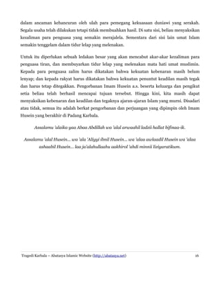 dalam ancaman kehancuran oleh ulah para pemegang kekuasaan duniawi yang serakah.
Segala usaha telah dilakukan tetapi tidak membuahkan hasil. Di satu sisi, beliau menyaksikan
kezaliman para penguasa yang semakin merajalela. Sementara dari sisi lain umat Islam
semakin tenggelam dalam tidur lelap yang melenakan.
Untuk itu diperlukan sebuah ledakan besar yang akan mencabut akar-akar kezaliman para
penguasa tiran, dan membuyarkan tidur lelap yang melenakan mata hati umat muslimin.
Kepada para penguasa zalim harus dikatakan bahwa kekuatan kebenaran masih belum
lenyap; dan kepada rakyat harus dikatakan bahwa kekuatan penuntut keadilan masih tegak
dan harus tetap ditegakkan. Pengorbanan Imam Husein a.s. beserta keluarga dan pengikut
setia beliau telah berhasil mencapai tujuan tersebut. Hingga kini, kita masih dapat
menyaksikan kebenaran dan keadilan dan tegaknya ajaran-ajaran Islam yang murni. Disadari
atau tidak, semua itu adalah berkat pengorbanan dan perjuangan yang dipimpin oleh Imam
Husein yang berakhir di Padang Karbala.
Assalamu 'alaika yaa Abaa Abdillah wa 'alal arwaahil ladzii hallat bifinaa-ik.
Assalamu 'alal Husein... wa 'ala 'Aliyyi ibnil Husein... wa 'alaa awlaadil Husein wa 'alaa
ashaabil Husein... laa ja'alahullaahu aakhirol 'ahdi minnii liziyaratikum.

Tragedi Karbala – Abatasya Islamic Website (http://abatasya.net)

16

 