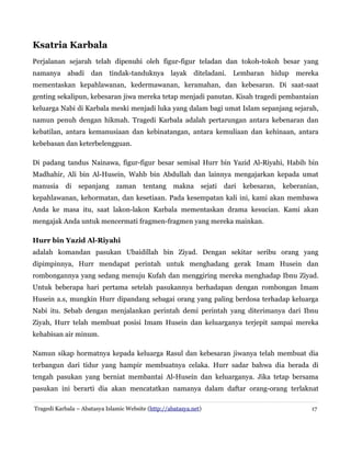 Ksatria Karbala
Perjalanan sejarah telah dipenuhi oleh figur-figur teladan dan tokoh-tokoh besar yang
namanya abadi dan

tindak-tanduknya layak diteladani. Lembaran

hidup

mereka

mementaskan kepahlawanan, kedermawanan, keramahan, dan kebesaran. Di saat-saat
genting sekalipun, kebesaran jiwa mereka tetap menjadi panutan. Kisah tragedi pembantaian
keluarga Nabi di Karbala meski menjadi luka yang dalam bagi umat Islam sepanjang sejarah,
namun penuh dengan hikmah. Tragedi Karbala adalah pertarungan antara kebenaran dan
kebatilan, antara kemanusiaan dan kebinatangan, antara kemuliaan dan kehinaan, antara
kebebasan dan keterbelengguan.
Di padang tandus Nainawa, figur-figur besar semisal Hurr bin Yazid Al-Riyahi, Habib bin
Madhahir, Ali bin Al-Husein, Wahb bin Abdullah dan lainnya mengajarkan kepada umat
manusia

di

sepanjang

zaman

tentang

makna

sejati

dari

kebesaran,

keberanian,

kepahlawanan, kehormatan, dan kesetiaan. Pada kesempatan kali ini, kami akan membawa
Anda ke masa itu, saat lakon-lakon Karbala mementaskan drama kesucian. Kami akan
mengajak Anda untuk mencermati fragmen-fragmen yang mereka mainkan.
Hurr bin Yazid Al-Riyahi
adalah komandan pasukan Ubaidillah bin Ziyad. Dengan sekitar seribu orang yang
dipimpinnya, Hurr mendapat perintah untuk menghadang gerak Imam Husein dan
rombongannya yang sedang menuju Kufah dan menggiring mereka menghadap Ibnu Ziyad.
Untuk beberapa hari pertama setelah pasukannya berhadapan dengan rombongan Imam
Husein a.s, mungkin Hurr dipandang sebagai orang yang paling berdosa terhadap keluarga
Nabi itu. Sebab dengan menjalankan perintah demi perintah yang diterimanya dari Ibnu
Ziyah, Hurr telah membuat posisi Imam Husein dan keluarganya terjepit sampai mereka
kehabisan air minum.
Namun sikap hormatnya kepada keluarga Rasul dan kebesaran jiwanya telah membuat dia
terbangun dari tidur yang hampir membuatnya celaka. Hurr sadar bahwa dia berada di
tengah pasukan yang berniat membantai Al-Husein dan keluarganya. Jika tetap bersama
pasukan ini berarti dia akan mencatatkan namanya dalam daftar orang-orang terlaknat
Tragedi Karbala – Abatasya Islamic Website (http://abatasya.net)

17

 