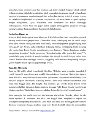 kemudian, kisah kepahlawanan dan kesetiaan Ali Akbar menjadi lengkap setelah sebilah
pedang mendarat di tubuhnya. Ali Akbar jatuh tersungkur dan musuh-musuh berhamburan
menyambutnya dengan mendaratkan pukulan pedang bertubi-tubi ke tubuh pemuda tampan
itu. Sebelum menghembuskan nafasnya yang terakhir, Ali Akbar berseru kepada ayahnya
dengan

mengatakan,

“Ayah,

Rasulullah

telah

memberiku

air.

Beliau

menunggu

kedatanganmu.” Cucu Rasul itu gugur syahid dengan meninggalkan pelajaran berharga
tentang kesetiaan dan pengorbanan dalam membela kebenaran.
Qasim bin Hasan as
Mungkin kisah Qasim putra Imam Hasan as di Karbala adalah kisah yang paling menarik
tentang kesetiaan dan pengorbanan. Kemenakan Imam Husein yang saat itu masih sangat
belia, yaitu berusia kurang dari lima belas tahun, telah menyuguhkan pelajaran yang amat
berharga. Di hari Asyura, saat pembantaian di Padang Karbala berlangsung, Qasim menatap
pilu medan laga. Imam Husein mendatanginya dan bertanya, “Qasim, bagaimana engkau
memandang kematian?” Qasim menjawab, “Kematian bagiku lebih manis dari madu.” Ya,
remaja belia yang terdidik di rumah kenabian dan wilayah itu telah hanyut dalam cinta
rabbani dan tak sabar menunggu saat-saat yang paling indah bertemu dengan sang Pencipta.
Qasim maju ke medan laga dan gugur sebagai syahid.
Jaun bin Abi Malik
Jaun bin Abi Malik, adalah bekas budak Abu Dzar Al-Ghifari yang kemudian mengabdi di
rumah Imam Ali, Imam Hasan, dan terakhir di rumah Imam Husein as. Di siang hari Asyura,
Jaun dari dekat menyaksikan dan merasakan penderitaan yang dialami oleh keluarga Nabi
dan para pengikut setia mereka di Padang Karbala. Meski tidak terlibat dalam konflik, Jaun
tidak mau tinggal diam. Dia bangkit dan meminta ijin kepada Imam Husein untuk
mempersembahkan darahnya dalam membela keluarga Nabi. Imam Husein yang terkenal
bijak mengatakan, “Wahai Jaun, jangan celakakan dirimu. Engkau telah kumerdekakan.”
Jaun menangis, dan sambil mencium kaki tuannya, dia berkata, “Tuanku, selama ini aku
hidup sejahtera di rumahmu. Aku tidak bisa tinggal diam menyaksikan engkau dan
keluargamu menghadapi kesulitan ini. Demi Allah aku tidak akan meninggalkanmu sampai
darahku bercampur dengan darahmu yang suci.” Budak berkulit hitam itu menunjukkan
Tragedi Karbala – Abatasya Islamic Website (http://abatasya.net)

21

 
