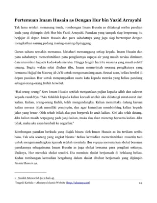 Pertemuan Imam Husain as Dengan Hur bin Yazid Arrayahi
Tak lama setelah memasang tenda, rombongan Imam Husain as didatangi seribu pasukan
kuda yang dipimpin oleh Hur bin Yazid Arrayahi. Pasukan yang tampak siap berperang itu
berjajar di depan Imam Husain dan para sahabatnya yang juga siap bertempur dengan
mengikatkan sarung pedang masing-masing dipinggang.
Gurun sahara semakin memanas. Matahari memanggang setiap kepala. Imam Husain dan
para sahabatnya memerintahkan para pengikutnya supaya air yang masih tersisa diminum
dan minumkan kepada kuda-kuda mereka. Hingga tengah hari itu suasana yang masih relatif
tenang. Begitu waktu solat dhuhur tiba, Imam memerintah seorang pengikutnya yang
bernama Hajjaj bin Masruq Al-Ja'fi untuk mengumandang azan. Seusai azan, beliau berdiri di
depan pasukan Hur untuk menyampaikan suatu kata kepada mereka yang beliau pandang
sebagai orang-orang Kufah tersebut.
“Hai orang-orang!” Seru Imam Husain setelah menyatakan pujian kepada Allah dan salawat
kepada rasul-Nya. “Aku tidaklah kepada kalian kecuali setelah aku didatangi surat-surat dari
kalian. Kalian, orang-orang Kufah, telah mengundangku. Kalian memintaku datang karena
kalian merasa tidak memiliki pemimpin, dan agar kemudian membimbing kalian kepada
jalan yang benar. Oleh sebab inilah aku pun bergerak ke arah kalian. Kini aku telah datang.
Jika kalian masih berpegang pada janji kalian, maka aku akan menetap bersama kalian. Jika
tidak, maka aku akan kembali ke negeriku.”
Rombongan pasukan berkuda yang diajak bicara oleh Imam Husain as itu terdiam seribu
basa. Tak ada seorang yang angkat bicara.1 Beliau kemudian memerintahkan muazzin tadi
untuk mengumandangkan iqamah setelah meminta Hur supaya menunaikan sholat bersama
pasukannya sebagaimana Imam Husain as juga sholat bersama para pengikut setianya.
Uniknya, Hur menolak sholat sendiri. Dia meminta sholat berjamaah di belakang beliau.
Kedua rombongan kemudian bergabung dalam sholat dhuhur berjamaah yang dipimpin
Imam Husain as.

1 Nasikh Attawarikh juz 2 hal.145
Tragedi Karbala – Abatasya Islamic Website (http://abatasya.net)

24

 