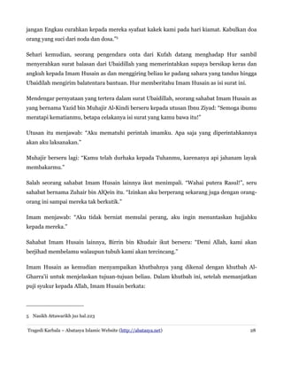 jangan Engkau curahkan kepada mereka syafaat kakek kami pada hari kiamat. Kabulkan doa
orang yang suci dari noda dan dosa.”5
Sehari kemudian, seorang pengendara onta dari Kufah datang menghadap Hur sambil
menyerahkan surat balasan dari Ubaidillah yang memerintahkan supaya bersikap keras dan
angkuh kepada Imam Husain as dan menggiring beliau ke padang sahara yang tandus hingga
Ubaidilah mengirim balatentara bantuan. Hur memberitahu Imam Husain as isi surat ini.
Mendengar pernyataan yang tertera dalam surat Ubaidillah, seorang sahabat Imam Husain as
yang bernama Yazid bin Muhajir Al-Kindi berseru kepada utusan Ibnu Ziyad: “Semoga ibumu
meratapi kematianmu, betapa celakanya isi surat yang kamu bawa itu!”
Utusan itu menjawab: “Aku mematuhi perintah imamku. Apa saja yang diperintahkannya
akan aku laksanakan.”
Muhajir berseru lagi: “Kamu telah durhaka kepada Tuhanmu, karenanya api jahanam layak
membakarmu.”
Salah seorang sahabat Imam Husain lainnya ikut menimpali. “Wahai putera Rasul!”, seru
sahabat bernama Zuhair bin AlQein itu. “Izinkan aku berperang sekarang juga dengan orangorang ini sampai mereka tak berkutik.”
Imam menjawab: “Aku tidak berniat memulai perang, aku ingin menuntaskan hujjahku
kepada mereka.”
Sahabat Imam Husain lainnya, Birrin bin Khudair ikut berseru: “Demi Allah, kami akan
berjihad membelamu walaupun tubuh kami akan tercincang.”
Imam Husain as kemudian menyampaikan khutbahnya yang dikenal dengan khutbah AlGharra'ii untuk menjelaskan tujuan-tujuan beliau. Dalam khutbah ini, setelah memanjatkan
puji syukur kepada Allah, Imam Husain berkata:

5 Nasikh Attawarikh juz hal.223
Tragedi Karbala – Abatasya Islamic Website (http://abatasya.net)

28

 