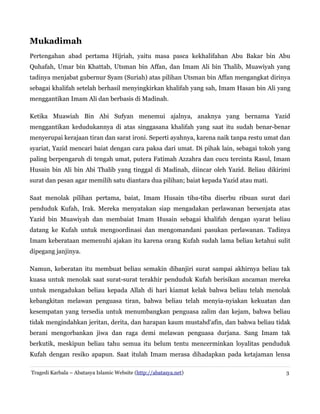 Mukadimah
Pertengahan abad pertama Hijriah, yaitu masa pasca kekhalifahan Abu Bakar bin Abu
Quhafah, Umar bin Khattab, Utsman bin Affan, dan Imam Ali bin Thalib, Muawiyah yang
tadinya menjabat gubernur Syam (Suriah) atas pilihan Utsman bin Affan mengangkat dirinya
sebagai khalifah setelah berhasil menyingkirkan khalifah yang sah, Imam Hasan bin Ali yang
menggantikan Imam Ali dan berbasis di Madinah.
Ketika Muawiah Bin Abi Sufyan menemui ajalnya, anaknya yang bernama Yazid
menggantikan kedudukannya di atas singgasana khalifah yang saat itu sudah benar-benar
menyerupai kerajaan tiran dan sarat ironi. Seperti ayahnya, karena naik tanpa restu umat dan
syariat, Yazid mencari baiat dengan cara paksa dari umat. Di pihak lain, sebagai tokoh yang
paling berpengaruh di tengah umat, putera Fatimah Azzahra dan cucu tercinta Rasul, Imam
Husain bin Ali bin Abi Thalib yang tinggal di Madinah, diincar oleh Yazid. Beliau dikirimi
surat dan pesan agar memilih satu diantara dua pilihan; baiat kepada Yazid atau mati.
Saat menolak pilihan pertama, baiat, Imam Husain tiba-tiba diserbu ribuan surat dari
penduduk Kufah, Irak. Mereka menyatakan siap mengadakan perlawanan bersenjata atas
Yazid bin Muawiyah dan membaiat Imam Husain sebagai khalifah dengan syarat beliau
datang ke Kufah untuk mengoordinasi dan mengomandani pasukan perlawanan. Tadinya
Imam keberataan memenuhi ajakan itu karena orang Kufah sudah lama beliau ketahui sulit
dipegang janjinya.
Namun, keberatan itu membuat beliau semakin dibanjiri surat sampai akhirnya beliau tak
kuasa untuk menolak saat surat-surat terakhir penduduk Kufah berisikan ancaman mereka
untuk mengadukan beliau kepada Allah di hari kiamat kelak bahwa beliau telah menolak
kebangkitan melawan penguasa tiran, bahwa beliau telah menyia-nyiakan kekuatan dan
kesempatan yang tersedia untuk menumbangkan penguasa zalim dan kejam, bahwa beliau
tidak mengindahkan jeritan, derita, dan harapan kaum mustahd'afin, dan bahwa beliau tidak
berani mengorbankan jiwa dan raga demi melawan penguasa durjana. Sang Imam tak
berkutik, meskipun beliau tahu semua itu belum tentu mencerminkan loyalitas penduduk
Kufah dengan resiko apapun. Saat itulah Imam merasa dihadapkan pada ketajaman lensa
Tragedi Karbala – Abatasya Islamic Website (http://abatasya.net)

3

 