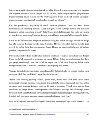 hatinya yang sudah dilumuri ambisi untuk bertahta. Maka, dengan memimpin 4.000 pasukan
dia bergerak menuju Karbala. Begitu tiba di Karbala, mulai adegan-agedan penganiayaan
terjadi terhadap Imam Husain beserta rombongannya. Umar bin Sa'ad bahkan tak segansegan mencegah mereka untuk mendapatkan seteguk air minum.12
Hur dan pasukannya bergabung di bawah pasukan pimpinan Umar bin Sa'ad. Umar
memerintahkan seseorang bernama Azrah bin Qais. “Cepat datangi Husain, dan tanyakan
kepadanya untuk apa datang kemari.” Kata Umar. Azrah kebingungan dan malu karena dia
termasuk orang yang mengirim surat kepada Imam Husain as supaya beliau datang ke Kufah.
Umar bin Sa'ad kemudian menyuruh beberapa orang lain untuk bertanya seperti itu, tetapi
tak ada satupun diantara mereka yang bersedia. Mereka keberatan karena mereka juga
seperti Azrah bin Qais; ikut mengundang Imam Husain as tetapi malah berada di barisan
pasukan yang memusuhi beliau.
Diriwayatkan bahwa Barir bin Khudair meminta izin Imam Husain as untuk berbicara dengan
Umar bin Sa'ad mengenai penggunaan air sungai ElFrat. Beliau mengizinkannya dan Barir
pun pergi mendatangi Umar bin Sa'ad. Di depan Bin Sa'ad Barir langsung duduk tanpa
mengucapkan salam. Karena itu Umar bin Sa'ad langsung naik pitam.
“Kenapa kamu tidak mengucapkan salam kepadaku? Bukankah aku ini seorang muslim yang
mengenal Allah dan rasul-Nya?”, tegur Ibnu Sa'ad geram.
“Kalau kamu memang seorang Muslim,” jawab Barir, “kamu tentu tidak akan keluar untuk
memerangi keluarga nabimu, Muhammad bin Abdullah, untuk membunuh mereka, untuk
menawan para anggota keluarga mereka. Di saat orang-orang Yahudi dan Nasrani bisa
menikmati air sungai ElFrat, Husain putera Fatimah beserta keluarga dan sahabatnya justru
terancam maut akibat kehausan karena kamu mencegah mereka meneguk air sungai tersebut,
tetapi di saat yang sama kamu mengaku mengenal Allah dan rasul-Nya.”
Ibnu Sa'ad sejenak menunjukkan kepada kemudian mendongak lagi sambil berkata: “Hai

12 Sugan Nameh Ali Muhammad hal.227
Tragedi Karbala – Abatasya Islamic Website (http://abatasya.net)

32

 