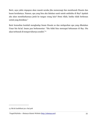 Barir, saya yakin siapapun akan masuk neraka jika memerangi dan membunuh Husain dan
kaum kerabatnya. Namun, apa yang bisa aku lakukan nanti untuk ambisiku di Ray? Apakah
aku akan membiarkannya jatuh ke tangan orang lain? Demi Allah, hatiku tidak berkenan
untuk yang demikian.”
Barir kemudian kembali menghadap Imam Husain as dan melaporkan apa yang dikatakan
Umar bin Sa'ad. Imam pun berkomentar: “Dia tidak bisa mencapai kekuasaan di Ray. Dia
akan terbunuh di tempat tidurnya sendiri.”13

13 Ma'ali Assibthain juz 1 hal.308
Tragedi Karbala – Abatasya Islamic Website (http://abatasya.net)

33

 