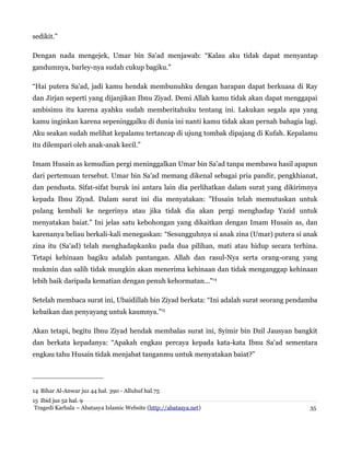 sedikit.”
Dengan nada mengejek, Umar bin Sa'ad menjawab: “Kalau aku tidak dapat menyantap
gandumnya, barley-nya sudah cukup bagiku.”
“Hai putera Sa'ad, jadi kamu hendak membunuhku dengan harapan dapat berkuasa di Ray
dan Jirjan seperti yang dijanjikan Ibnu Ziyad. Demi Allah kamu tidak akan dapat menggapai
ambisimu itu karena ayahku sudah memberitahuku tentang ini. Lakukan segala apa yang
kamu inginkan karena sepeninggalku di dunia ini nanti kamu tidak akan pernah bahagia lagi.
Aku seakan sudah melihat kepalamu tertancap di ujung tombak dipajang di Kufah. Kepalamu
itu dilempari oleh anak-anak kecil.”
Imam Husain as kemudian pergi meninggalkan Umar bin Sa'ad tanpa membawa hasil apapun
dari pertemuan tersebut. Umar bin Sa'ad memang dikenal sebagai pria pandir, pengkhianat,
dan pendusta. Sifat-sifat buruk ini antara lain dia perlihatkan dalam surat yang dikirimnya
kepada Ibnu Ziyad. Dalam surat ini dia menyatakan: "Husain telah memutuskan untuk
pulang kembali ke negerinya atau jika tidak dia akan pergi menghadap Yazid untuk
menyatakan baiat.” Ini jelas satu kebohongan yang dikaitkan dengan Imam Husain as, dan
karenanya beliau berkali-kali menegaskan: “Sesungguhnya si anak zina (Umar) putera si anak
zina itu (Sa'ad) telah menghadapkanku pada dua pilihan, mati atau hidup secara terhina.
Tetapi kehinaan bagiku adalah pantangan. Allah dan rasul-Nya serta orang-orang yang
mukmin dan salih tidak mungkin akan menerima kehinaan dan tidak menganggap kehinaan
lebih baik daripada kematian dengan penuh kehormatan..."14
Setelah membaca surat ini, Ubaidillah bin Ziyad berkata: “Ini adalah surat seorang pendamba
kebaikan dan penyayang untuk kaumnya.”15
Akan tetapi, begitu Ibnu Ziyad hendak membalas surat ini, Syimir bin Dzil Jausyan bangkit
dan berkata kepadanya: “Apakah engkau percaya kepada kata-kata Ibnu Sa'ad sementara
engkau tahu Husain tidak menjabat tanganmu untuk menyatakan baiat?”

14 Bihar Al-Anwar juz 44 hal. 390 - Alluhuf hal.75
15 Ibid juz 52 hal. 9
Tragedi Karbala – Abatasya Islamic Website (http://abatasya.net)

35

 