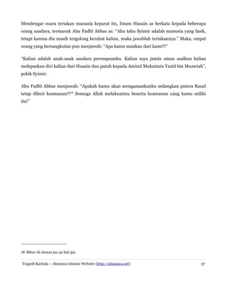 Mendengar suara teriakan manusia keparat itu, Imam Husain as berkata kepada beberapa
orang saudara, termasuk Abu Fadhl Abbas as: “Aku tahu Syimir adalah manusia yang fasik,
tetapi karena dia masih tergolong kerabat kalian, maka jawablah teriakannya.” Maka, empat
orang yang bersangkutan pun menjawab: “Apa kamu maukan dari kami?!”
“Kalian adalah anak-anak saudara perempuanku. Kalian saya jamin aman asalkan kalian
melepaskan diri kalian dari Husain dan patuh kepada Amirul Mukminin Yazid bin Muawiah”,
pekik Syimir.
Abu Fadhl Abbas menjawab: “Apakah kamu akan mengamankanku sedangkan putera Rasul
tetap diberi keamanan?!18 Semoga Allah melaknatmu beserta keamanan yang kamu miliki
itu!”

18 Bihar Al-Anwar juz 42 hal.391
Tragedi Karbala – Abatasya Islamic Website (http://abatasya.net)

37

 