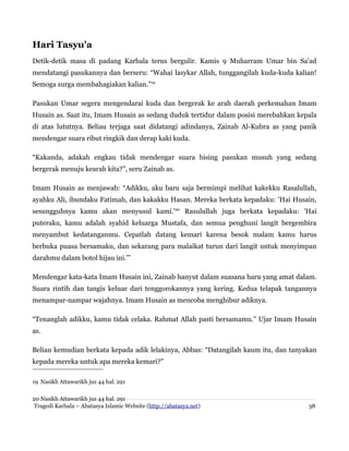 Hari Tasyu'a
Detik-detik masa di padang Karbala terus bergulir. Kamis 9 Muharram Umar bin Sa'ad
mendatangi pasukannya dan berseru: “Wahai lasykar Allah, tunggangilah kuda-kuda kalian!
Semoga surga membahagiakan kalian.”19
Pasukan Umar segera mengendarai kuda dan bergerak ke arah daerah perkemahan Imam
Husain as. Saat itu, Imam Husain as sedang duduk tertidur dalam posisi merebahkan kepala
di atas lututnya. Beliau terjaga saat didatangi adindanya, Zainab Al-Kubra as yang panik
mendengar suara ribut ringkik dan derap kaki kuda.
“Kakanda, adakah engkau tidak mendengar suara bising pasukan musuh yang sedang
bergerak menuju kearah kita?”, seru Zainab as.
Imam Husain as menjawab: “Adikku, aku baru saja bermimpi melihat kakekku Rasalullah,
ayahku Ali, ibundaku Fatimah, dan kakakku Hasan. Mereka berkata kepadaku: 'Hai Husain,
sesungguhnya kamu akan menyusul kami.'20 Rasulullah juga berkata kepadaku: 'Hai
puteraku, kamu adalah syahid keluarga Mustafa, dan semua penghuni langit bergembira
menyambut kedatanganmu. Cepatlah datang kemari karena besok malam kamu harus
berbuka puasa bersamaku, dan sekarang para malaikat turun dari langit untuk menyimpan
darahmu dalam botol hijau ini.'”
Mendengar kata-kata Imam Husain ini, Zainab hanyut dalam suasana haru yang amat dalam.
Suara rintih dan tangis keluar dari tenggorokannya yang kering. Kedua telapak tangannya
menampar-nampar wajahnya. Imam Husain as mencoba menghibur adiknya.
“Tenanglah adikku, kamu tidak celaka. Rahmat Allah pasti bersamamu.” Ujar Imam Husain
as.
Beliau kemudian berkata kepada adik lelakinya, Abbas: “Datangilah kaum itu, dan tanyakan
kepada mereka untuk apa mereka kemari?”
19 Nasikh Attawarikh juz 44 hal. 291
20 Nasikh Attawarikh juz 44 hal. 291
Tragedi Karbala – Abatasya Islamic Website (http://abatasya.net)

38

 
