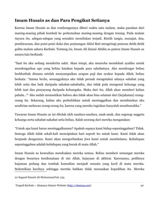 Imam Husain as dan Para Pengikut Setianya
Karena Imam Husain as dan rombongannya diberi waktu satu malam, maka pasukan dari
masing-masing pihak kembali ke perkemahan masing-masing dengan tenang. Pada malam
Asyura itu, adegan-adegan yang semakin memilukan terjadi. Rintih tangis, munajat, doa,
pembicaraan, dan puisi-puisi duka dan perjuangan Ahlul Bait mengiringi putaran detik-detik
gulita malam sahara Karbala. Tentang ini, Imam Ali Zainal Abidin as putera Imam Husain as
antara lain berkisah:
“Saat itu aku sedang menderita sakit. Akan tetapi, aku mencoba mendekati ayahku untuk
mendengarkan apa yang beliau katakan kepada para sahabatnya. Aku mendengar beliau
berkhutbah dimana setelah menyampaikan ucapan puji dan syukur kepada Allah, beliau
berkata: “Amma ba'du, sesungguhnya aku tidak pernah mengetahui adanya sahabat yang
lebih setia dan baik daripada sahabat-sahabatku, dan tidak pula mengenal keluarga yang
lebih taat dan penyayang daripada keluargaku. Maka dari itu, Allah akan memberi kalian
pahala...22 Aku sudah memastikan bahwa aku tidak akan bisa selamat dari (kejahatan) orangorang itu. Sekarang, kalian aku perbolehkan untuk meninggalkan dan membiarkan aku
sendirian melawan orang-orang itu, karena yang mereka inginkan hanyalah membunuhku.”
Tawaran Imam Husain as ini ditolak oleh saudara-saudara, anak-anak, dan segenap anggota
keluarga serta sahabat-sahabat setia beliau. Salah seorang dari mereka mengatakan:
“Untuk apa kami harus meninggalkanmu? Apakah supaya kami hidup sepeninggalmu? Tidak.
Semoga Allah tidak sekali-kali menciptakan hari seperti itu untuk kami. Kami tidak akan
berpisah denganmu. Kami akan mengorbankan jiwa kami untuk membelamu. Kehidupan
sepeninggalmu adalah kehidupan yang buruk di mata Allah.”
Imam Husain as kemudian mendoakan mereka semua. Beliau memberi semangat mereka
dengan besarnya kenikmataan di sisi Allah, kejayaan di akhirat. Karenanya, pedihnya
hujaman pedang dan tombak kemudian menjadi sesuatu yang kecil di mata mereka.
Sedemikian kecilnya sehingga mereka bahkan tidak merasakan kepedihan itu. Mereka
22 Sugand Nameh Ali Muhammad hal. 235
Tragedi Karbala – Abatasya Islamic Website (http://abatasya.net)

40

 
