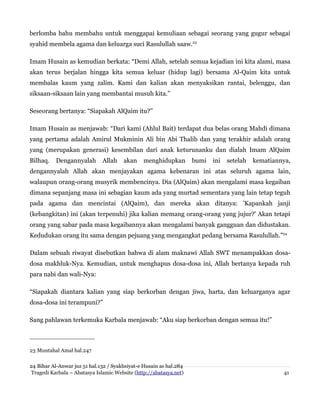 berlomba bahu membahu untuk menggapai kemuliaan sebagai seorang yang gugur sebagai
syahid membela agama dan keluarga suci Rasulullah saaw.23
Imam Husain as kemudian berkata: “Demi Allah, setelah semua kejadian ini kita alami, masa
akan terus berjalan hingga kita semua keluar (hidup lagi) bersama Al-Qaim kita untuk
membalas kaum yang zalim. Kami dan kalian akan menyaksikan rantai, belenggu, dan
siksaan-siksaan lain yang membantai musuh kita.”
Seseorang bertanya: “Siapakah AlQaim itu?”
Imam Husain as menjawab: “Dari kami (Ahlul Bait) terdapat dua belas orang Mahdi dimana
yang pertama adalah Amirul Mukminin Ali bin Abi Thalib dan yang terakhir adalah orang
yang (merupakan generasi) kesembilan dari anak keturunanku dan dialah Imam AlQaim
Bilhaq.

Dengannyalah

Allah

akan

menghidupkan

bumi

ini

setelah

kematiannya,

dengannyalah Allah akan menjayakan agama kebenaran ini atas seluruh agama lain,
walaupun orang-orang musyrik membencinya. Dia (AlQaim) akan mengalami masa kegaiban
dimana sepanjang masa ini sebagian kaum ada yang murtad sementara yang lain tetap teguh
pada agama dan mencintai (AlQaim), dan mereka akan ditanya: 'Kapankah janji
(kebangkitan) ini (akan terpenuhi) jika kalian memang orang-orang yang jujur?' Akan tetapi
orang yang sabar pada masa kegaibannya akan mengalami banyak gangguan dan didustakan.
Kedudukan orang itu sama dengan pejuang yang mengangkat pedang bersama Rasulullah.”24
Dalam sebuah riwayat disebutkan bahwa di alam maknawi Allah SWT menampakkan dosadosa makhluk-Nya. Kemudian, untuk menghapus dosa-dosa ini, Allah bertanya kepada ruh
para nabi dan wali-Nya:
“Siapakah diantara kalian yang siap berkorban dengan jiwa, harta, dan keluarganya agar
dosa-dosa ini terampuni?”
Sang pahlawan terkemuka Karbala menjawab: “Aku siap berkorban dengan semua itu!”

23 Muntahal Amal hal.247
24 Bihar Al-Anwar juz 51 hal.132 / Syakhsiyat-e Husain as hal.284
Tragedi Karbala – Abatasya Islamic Website (http://abatasya.net)

41

 