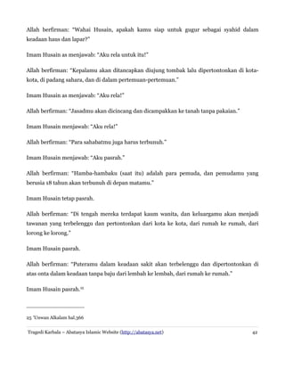Allah berfirman: “Wahai Husain, apakah kamu siap untuk gugur sebagai syahid dalam
keadaan haus dan lapar?”
Imam Husain as menjawab: “Aku rela untuk itu!”
Allah berfirman: “Kepalamu akan ditancapkan diujung tombak lalu dipertontonkan di kotakota, di padang sahara, dan di dalam pertemuan-pertemuan.”
Imam Husain as menjawab: “Aku rela!”
Allah berfirman: “Jasadmu akan dicincang dan dicampakkan ke tanah tanpa pakaian.”
Imam Husain menjawab: “Aku rela!”
Allah berfirman: “Para sahabatmu juga harus terbunuh.”
Imam Husain menjawab: “Aku pasrah.”
Allah berfirman: “Hamba-hambaku (saat itu) adalah para pemuda, dan pemudamu yang
berusia 18 tahun akan terbunuh di depan matamu.”
Imam Husain tetap pasrah.
Allah berfirman: “Di tengah mereka terdapat kaum wanita, dan keluargamu akan menjadi
tawanan yang terbelenggu dan pertontonkan dari kota ke kota, dari rumah ke rumah, dari
lorong ke lorong.”
Imam Husain pasrah.
Allah berfirman: “Puteramu dalam keadaan sakit akan terbelenggu dan dipertontonkan di
atas onta dalam keadaan tanpa baju dari lembah ke lembah, dari rumah ke rumah.”
Imam Husain pasrah.25

25 'Unwan Alkalam hal.366
Tragedi Karbala – Abatasya Islamic Website (http://abatasya.net)

42

 