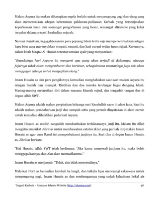 Malam Asyura itu seakan diharapkan segela berlalu untuk menyongsong pagi dan siang yang
akan mementaskan adegan keberanian pahlawan-pahlawan Karbala yang bersenjatakan
keperkasaan iman dan semangat pengorbanan yang besar, semangat altruisme yang kelak
terpahat dalam prasasti keabadian sejarah.
Namun demikian, kegagahberanian para pejuang Islam tentu saja mempersembahkan adegan
haru biru yang merenyuhkan simpati, empati, dan hati nurani setiap insan sejati. Karenanya,
dalam kitab Maqtal Al-Husain tercatat untaian syair yang menyatakan:
“Seandainya hari Asyura itu mengerti apa yang akan terjadi di dalamnya, niscaya
fajarnya tidak akan menyemburat dan bersinar, sebagaimana mentarinya juga tak akan
mengguyur cahaya untuk menyajikan siang.”
Imam Husain as dan para pengikutnya kemudian menghabiskan saat-saat malam Asyura itu
dengan ibadah dan munajat. Rintihan dan doa mereka terdengar bagai dengung lebah.
Masing-masing melarutkan diri dalam suasana khusuk sujud, dan tengadah tangan doa di
depan Allah SWT.
Malam Asyura adalah malam perpisahan keluarga suci Rasulullah saaw di alam fana. Saat itu
adalah malam pembaharuan janji dan sumpah setia yang pernah dinyatakan di alam zarrah
untuk kemudian dibuktikan pada hari Asyura.
Imam Husain as sendiri sangatlah mendambakan terlaksananya janji itu. Malam itu Allah
mengutus malaikat Jibril as untuk membawakan catatan ikrar yang pernah dinyatakan Imam
Husain as agar cucu Rasul ini memperbaharui janjinya itu. Saat tiba di depan Imam Husain
as, Jibril as berkata:
“Hai Husain, Allah SWT telah berfirman: 'Jika kamu menyesali janjimu itu, maka boleh
menggagalkannya, dan Aku akan memaafkanmu.'“
Imam Husain as menjawab: “Tidak, aku tidak menyesalinya.”
Malaikat Jibril as kemudian kembali ke langit, dan tatkala fajar menerangi cakrawala untuk
menyongsong pagi, Imam Husain as dan rombongannya yang sudah kehabisan bekal air
Tragedi Karbala – Abatasya Islamic Website (http://abatasya.net)

48

 