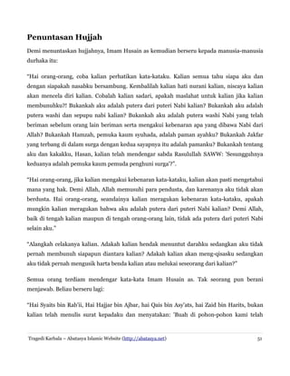 Penuntasan Hujjah
Demi menuntaskan hujjahnya, Imam Husain as kemudian berseru kepada manusia-manusia
durhaka itu:
“Hai orang-orang, coba kalian perhatikan kata-kataku. Kalian semua tahu siapa aku dan
dengan siapakah nasabku bersambung. Kembalilah kalian hati nurani kalian, niscaya kalian
akan mencela diri kalian. Cobalah kalian sadari, apakah maslahat untuk kalian jika kalian
membunuhku?! Bukankah aku adalah putera dari puteri Nabi kalian? Bukankah aku adalah
putera washi dan sepupu nabi kalian? Bukankah aku adalah putera washi Nabi yang telah
beriman sebelum orang lain beriman serta mengakui kebenaran apa yang dibawa Nabi dari
Allah? Bukankah Hamzah, pemuka kaum syuhada, adalah paman ayahku? Bukankah Jakfar
yang terbang di dalam surga dengan kedua sayapnya itu adalah pamanku? Bukankah tentang
aku dan kakakku, Hasan, kalian telah mendengar sabda Rasulullah SAWW: 'Sesungguhnya
keduanya adalah pemuka kaum pemuda penghuni surga'?”.
“Hai orang-orang, jika kalian mengakui kebenaran kata-kataku, kalian akan pasti mengetahui
mana yang hak. Demi Allah, Allah memusuhi para pendusta, dan karenanya aku tidak akan
berdusta. Hai orang-orang, seandainya kalian meragukan kebenaran kata-kataku, apakah
mungkin kalian meragukan bahwa aku adalah putera dari puteri Nabi kalian? Demi Allah,
baik di tengah kalian maupun di tengah orang-orang lain, tidak ada putera dari puteri Nabi
selain aku.”
“Alangkah celakanya kalian. Adakah kalian hendak menuntut darahku sedangkan aku tidak
pernah membunuh siapapun diantara kalian? Adakah kalian akan meng-qisasku sedangkan
aku tidak pernah mengusik harta benda kalian atau melukai seseorang dari kalian?”
Semua orang terdiam mendengar kata-kata Imam Husain as. Tak seorang pun berani
menjawab. Beliau berseru lagi:
“Hai Syaits bin Rab'ii, Hai Hajjar bin Ajbar, hai Qais bin Asy'ats, hai Zaid bin Harits, bukan
kalian telah menulis surat kepadaku dan menyatakan: 'Buah di pohon-pohon kami telah

Tragedi Karbala – Abatasya Islamic Website (http://abatasya.net)

51

 