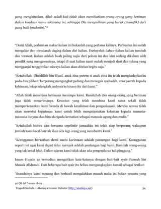 yang menghinakan. Allah sekali-kali tidak akan membiarkan orang-orang yang beriman
dalam keadaan kamu sekarang ini, sehingga Dia menyisihkan yang buruk (munafik) dari
yang baik (mukmin).”40

“Demi Allah, perbuatan makar kalian ini bukanlah yang pertama kalinya. Perbuatan ini sudah
mengakar dan mendarah daging dalam diri kalian. Darinyalah dahan-dahan kalian tumbuh
dan terawat. Kalian adalah buah paling najis dari pohon ini dan kini sedang dikulum oleh
pemilik yang mengawasinya, tetapi di saat kalian nanti sudah menjadi duri dan tulang yang
mengganjal tenggorokan niscaya kalian akan ditelan begitu saja.”
“Ketahuilah, Ubaidillah bin Siyad, anak zina putera si anak zina itu telah menghadapkanku
pada dua pilihan; berperang mengangkat pedang dan meneguk syahadah, atau pasrah kepada
kehinaan, tetapi alangkah jauhnya kehinaan itu dari kami.”
“Allah tidak menerima kehinaan menimpa kami. Rasulullah dan orang-orang yang beriman
juga tidak menerimanya. Kesucian yang telah membina kami sama sekali tidak
memperkenankan kami berada di bawah kezaliman dan penganiayaan. Mereka semua tidak
akan merestui keputusan kami untuk lebih mengutamakan ketaatan kepada manusiamanusia durjana dan hina daripada kematian sebagai manusia agung dan mulia.”
“Ketahuilah bahwa aku bersama segelintir jamaahku ini telah siap berperang walaupun
jumlah kami kecil dan tak akan ada lagi orang yang membantu kami.”
“Keengganan berkorban demi suatu kecintaan adalah pantangan bagi kami. Keengganan
seperti ini agar kami dapat tidur nyenyak adalah pantangan bagi kami. Kamilah orang-orang
yang tak kenal lelah. Dalam ajaran kami tidak akan ada pengenduran tali pinggang.”
Imam Husain as kemudian mengaitkan kata-katanya dengan bait-bait syair Farwah bin
Musaik AlMuradi. Dari beberapa bait syair itu beliau mengungkapkan tamsil sebagai berikut:
“Seandainya kami menang dan berhasil mengalahkan musuh maka ini bukan sesuatu yang
40 QS:Ali 'Imran:18-19
Tragedi Karbala – Abatasya Islamic Website (http://abatasya.net)

54

 