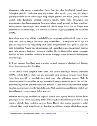 klimaksnya pada zaman pemerintahan Yazid. Saat itu, Islam betul-betul tinggal nama.
Sedangkan perilaku keseharian yang dipraktikkan oleh mereka yang mengaku sebagai
pemimpin ummat Islam sudah sangat mirip dengan perilaku para tokoh Qureisy di zaman
jahiliah dulu. Fanatisme terhadap kaumnya sendiri, taklid buta, dibuangnya rasa
kemanusiaan, dan dicampakkannya ilmu pengetahuan sudah menjadi perilaku sehari-hari
kalangan istana Syam tempat Yazid memerintah. Hal itu sangat terasa kontras dengan masa
beberapa dekade sebelumnya, saat pemerintahan Islam langsung dipegang oleh Rasulullah
SAWW.
Kembalinya masa gelap jahiliah kepada kehidupan masyarakat adalah sebuah proses sejarah
yang terus berulang dengan instrumen yang berbeda-beda. Di setiap saat, selalu saja ada
gerakan yang dilakukan orang-orang jahat untuk mengembalikan masa jahiliah. Dari sini,
panji kebangkitan Asyura yang dipancangkan oleh Imam Husein a.s. akan menjadi inspirasi
yang tiada habisnya bagi para pendamba keadilan. Mereka bisa melihat bahwa penegakan
keadilan itu harus dilakukan meskipun itu berarti hilangnya nyawa diri sendiri dan sejumlah
besar keluarga.
Di depan pasukan Ibnu Ziyad yang kemudian menjadi pasukan pembantainya di Karbala,
Imam Husein mengatakan demikian.
“Wahai ummat Islam, dengarlah kata-kataku. Aku pernah mendengar kakekku, Muhamad
SAWW, berkata bahwa selalu saja ada pemimpin yang mengaku bergama Islam tetapi
berperilaku represif. Ia merobek-robek janji yang telah dibuatnya dengan Allah. Ia
menentang sunnah Rasululllah. Ia juga memerintah dengan cara-cara kejam dan maksiat.
Siapapun yang melihat pemimpin semacam itu tetapi ia tidak melakukan perlawanan dengan
tindakan maupun hanya sekedar kata-kata, maka Allah akan membangkitkannya kelak di hari
kiamat bersama pemimpin yang zhalim tersebut”.
Peristiwa Asyura juga memberikan inspirasi kepada para pejuang keadilan bahwa dalam
pandangan Allah, kemenangan yang hakiki terkadang tidak bisa tampak pada hal-hal yang
sifatnya lahiriah. Pada peristiwa Asyura, Imam Husein dan sahabat-sahabatnya malah
terbantai. Akan tetapi, kekalahan secara lahiriah itu malah merupakan sebuah kemenangan

Tragedi Karbala – Abatasya Islamic Website (http://abatasya.net)

6

 