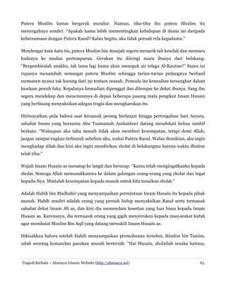 Putera Muslim lantas bergerak mundur. Namun, tiba-tiba ibu putera Muslim itu
mencegahnya sendiri. "Apakah kamu lebih mementingkan kehidupan di dunia ini daripada
kebersamaan dengan Putera Rasul? Kalau begitu, aku tidak pernah rela kepadamu."
Mendengar kata-kata itu, putera Muslim bin Ausajah segera menarik tali kendali dan memacu
kudanya ke medan pertempuran. Gerakan itu diiringi suara ibunya dari belakang:
"Bergembiralah anakku, tak lama lagi kamu akan meneguk air telaga Al-Kautsar!" Suara ini
rupanya menambah semangat putera Muslim sehingga tarian-tarian pedangnya berhasil
memanen nyawa tak kurang dari 30 tentara musuh. Pemuda itu kemudian tersungkur dalam
keadaan penuh luka. Kepalanya kemudian dipenggal dan dilempar ke dekat ibunya. Sang ibu
segera mendekap dan menciuminya di depan beberapa pasang mata pengikut Imam Husain
yang berlinang menyaksikan adegan tragis dan mengharukan itu.
Diriwayatkan pula bahwa saat kecamuk perang berlanjut hingga pertengahan hari Asyura,
sahabat Imam yang bernama Abu Tsamamah Asshaidawi datang mendekati beliau sambil
berkata: "Walaupun aku tahu musuh tidak akan memberi kesempatan, tetapi demi Allah,
jangan sampai engkau terbunuh sebelum aku, wahai Putera Rasul. Walau demikian, aku ingin
menghadap Allah dan kini aku ingin mendirikan sholat di belakangmu karena waktu dhuhur
telah tiba."
Wajah Imam Husain as menatap ke langit dan berucap: "Kamu telah mengingatkanku kepada
sholat. Semoga Allah memasukkanmu ke dalam golongan orang-orang yang sholat dan ingat
kepada-Nya. Mintalah kesempatan kepada musuh untuk kita tunaikan sholat."
Adalah Habib bin Madhahir yang menyampaikan permintaan Imam Husain itu kepada pihak
musuh. Habib sendiri adalah orang yang pernah hidup menyaksikan Rasul serta termasuk
sahabat dekat Imam Ali as, dan kini dia memendam kesetian yang luar biasa kepada Imam
Husain as. Karenanya, dia termasuk orang yang gigih menyerukan kepada masyarakat kufah
agar membaiat Muslim Bin Aqil yang datang mewakili Imam Husain as.
Dikisahkan bahwa setelah Habib menyampaikan permohonan tersebut, Hisshin bin Tamim,
salah seorang komandan pasukan musuh berteriak: "Hai Husain, sholatlah sesuka hatimu,

Tragedi Karbala – Abatasya Islamic Website (http://abatasya.net)

65

 