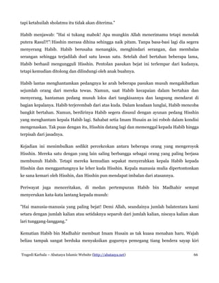 tapi ketahuilah sholatmu itu tidak akan diterima."
Habib menjawab: "Hai si tukang mabok! Apa mungkin Allah menerimamu tetapi menolak
putera Rasul?!"‌ Hisshin merasa dihina sehingga naik pitam. Tanpa basa-basi lagi dia segera
menyerang Habib. Habib berusaha menangkis, menghindari serangan, dan membalas
serangan sehingga terjadilah duel satu lawan satu. Setelah duel bertahan beberapa lama,
Habib berhasil mengungguli Hisshin. Pentolan pasukan bejat ini terlempar dari kudanya,
tetapi kemudian ditolong dan dilindungi oleh anak buahnya.
Habib lantas menghantamkan pedangnya ke arah beberapa pasukan musuh mengakibatkan
sejumlah orang dari mereka tewas. Namun, saat Habib kecapaian dalam bertahan dan
menyerang, hantaman pedang musuh lolos dari tangkisannya dan langsung mendarat di
bagian kepalanya. Habib terjerembab dari atas kuda. Dalam keadaan lunglai, Habib mencoba
bangkit bertahan. Namun, berdirinya Habib segera disusul dengan ayunan pedang Hisshin
yang menghantam kepala Habib lagi. Sahabat setia Imam Husain as ini roboh dalam kondisi
mengenaskan. Tak puas dengan itu, Hisshin datang lagi dan memenggal kepada Habib hingga
terpisah dari jasadnya.
Kejadian ini menimbulkan sedikit percekcokan antara beberapa orang yang mengeroyok
Hisshin. Mereka satu dengan yang lain saling berbangga sebagai orang yang paling berjasa
membunuh Habib. Tetapi mereka kemudian sepakat menyerahkan kepala Habib kepada
Hisshin dan menggantungnya ke leher kuda Hisshin. Kepala manusia mulia dipertontonkan
ke sana kemari oleh Hisshin, dan Hisshin pun mendapat imbalan dari atasannya.
Periwayat juga menceritakan, di medan pertempuran Habib bin Madhahir sempat
menyerukan kata-kata lantang kepada musuh:
"Hai manusia-manusia yang paling bejat! Demi Allah, seandainya jumlah balatentara kami
setara dengan jumlah kalian atau setidaknya separoh dari jumlah kalian, niscaya kalian akan
lari tunggang-langgang."
Kematian Habib bin Madhahir membuat Imam Husain as tak kuasa menahan haru. Wajah
beliau tampak sangat berduka menyaksikan gugurnya pemegang tiang bendera sayap kiri
Tragedi Karbala – Abatasya Islamic Website (http://abatasya.net)

66

 