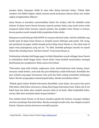 pasukan beliau. Kepergian Habib ke alam baka diiring kata-kata beliau: "Pahala Allah
untukmu, hai Habib! Engkau adalah manusia penuh keutamaan dimana dalam satu malam
engkau menghatamkan AlQuran."
Imam Husain as kemudian memerintahkan Zuhair bin Al-Qain, Said bin Abdullah untuk
berbaris di depan Imam Husain bersama separuh pasukan beliau yang masih tersisa untuk
mengawal sholat beliau bersama separuh pasukan dan pengikut Imam Husain as lainnya,
karena pasukan musuh nampak tidak mengizinkan beliau sholat.
Kekejaman musuh keluarga Nabi SAWW itu ternyata tak kenal waktu. Said bin Abdullah yang
berdiri tepat di depan Imam Husain as menjadi sasaran beberapa anak panah. Tak urung,
pria pemberani ini gugur setelah menjadi perisai hidup Imam Husain as. Dia roboh tepat di
depan mata junjungannya yang suci itu. "Ya Allah, laknatlah golongan (musuh) itu seperti
(laknat-Mu terhadap) kaum 'Aad dan Tsamud." Ucap Imam Husain as.
Pembantaian terhadap Said hingga gugur itu tidak dilanjutkan musuh sehingga Imam Husain
as melanjutkan sholat hingga tuntas. Seusai sholat, Imam kembali menyiramkan semangat
jihad kepada para pengikutnya. Beliau antara lain berkata:
"Pintu-pintu surga telah terbuka, angkasanya cerah, buah-buahannya telah matang, istanaistananya sudah berhias, anak-anak dan para bidadarinya sudah berkumpul. Rasulullah dan
para syuhada yang gugur bersamanya serta ayah dan ibuku sedang menantikan kedatangan
kalian. Mereka mengucapkan selamat kepada kalian. Mereka merindukan kalian."
"Belalah agama kalian! Belalah kehormatan Rasulullah, imam kalian, dan putera dari puteri
Nabi kalian sebab kalian sebenarnya sedang diuji dengan keberadaan kami. Kalian ada di sisi
kakek kami dan kalian akan menjadi manusia mulia di sisi kami. Maka berjihadlah kalian,
niscaya Allah akan membalas kalian dengan kebaikan."
Para sahabat Imam Husain as tak kuasa menahan gejolak dan kobaran semangat sekaligus
rasa haru mendengar kata-kata beliau. Mereka menangis tersedu-sedu, dan sebagian menjerit
histeris. Diantara mereka ada berseru mewakili yang lain.

Tragedi Karbala – Abatasya Islamic Website (http://abatasya.net)

67

 