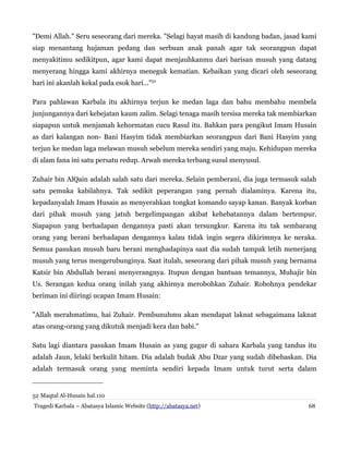 "Demi Allah." Seru seseorang dari mereka. "Selagi hayat masih di kandung badan, jasad kami
siap menantang hujaman pedang dan serbuan anak panah agar tak seorangpun dapat
menyakitimu sedikitpun, agar kami dapat menjauhkanmu dari barisan musuh yang datang
menyerang hingga kami akhirnya meneguk kematian. Kebaikan yang dicari oleh seseorang
hari ini akanlah kekal pada esok hari..."52
Para pahlawan Karbala itu akhirnya terjun ke medan laga dan bahu membahu membela
junjungannya dari kebejatan kaum zalim. Selagi tenaga masih tersisa mereka tak membiarkan
siapapun untuk menjamah kehormatan cucu Rasul itu. Bahkan para pengikut Imam Husain
as dari kalangan non- Bani Hasyim tidak membiarkan seorangpun dari Bani Hasyim yang
terjun ke medan laga melawan musuh sebelum mereka sendiri yang maju. Kehidupan mereka
di alam fana ini satu persatu redup. Arwah mereka terbang susul menyusul.
Zuhair bin AlQain adalah salah satu dari mereka. Selain pemberani, dia juga termasuk salah
satu pemuka kabilahnya. Tak sedikit peperangan yang pernah dialaminya. Karena itu,
kepadanyalah Imam Husain as menyerahkan tongkat komando sayap kanan. Banyak korban
dari pihak musuh yang jatuh bergelimpangan akibat kehebatannya dalam bertempur.
Siapapun yang berhadapan dengannya pasti akan tersungkur. Karena itu tak sembarang
orang yang berani berhadapan dengannya kalau tidak ingin segera dikirimnya ke neraka.
Semua pasukan musuh baru berani menghadapinya saat dia sudah tampak letih menerjang
musuh yang terus mengerubunginya. Saat itulah, seseorang dari pihak musuh yang bernama
Katsir bin Abdullah berani menyerangnya. Itupun dengan bantuan temannya, Muhajir bin
Us. Serangan kedua orang inilah yang akhirnya merobohkan Zuhair. Robohnya pendekar
beriman ini diiringi ucapan Imam Husain:
"Allah merahmatimu, hai Zuhair. Pembunuhmu akan mendapat laknat sebagaimana laknat
atas orang-orang yang dikutuk menjadi kera dan babi."
Satu lagi diantara pasukan Imam Husain as yang gugur di sahara Karbala yang tandus itu
adalah Jaun, lelaki berkulit hitam. Dia adalah budak Abu Dzar yang sudah dibebaskan. Dia
adalah termasuk orang yang meminta sendiri kepada Imam untuk turut serta dalam

52 Maqtal Al-Husain hal.110
Tragedi Karbala – Abatasya Islamic Website (http://abatasya.net)

68

 