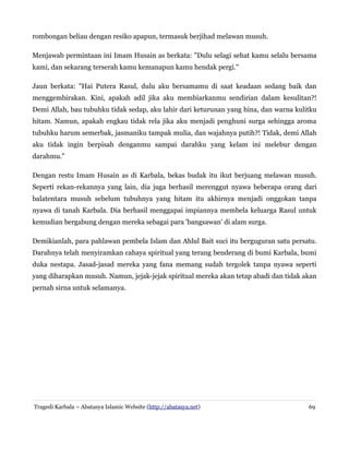 rombongan beliau dengan resiko apapun, termasuk berjihad melawan musuh.
Menjawab permintaan ini Imam Husain as berkata: "Dulu selagi sehat kamu selalu bersama
kami, dan sekarang terserah kamu kemanapun kamu hendak pergi."
Jaun berkata: "Hai Putera Rasul, dulu aku bersamamu di saat keadaan sedang baik dan
menggembirakan. Kini, apakah adil jika aku membiarkanmu sendirian dalam kesulitan?!
Demi Allah, bau tubuhku tidak sedap, aku lahir dari keturunan yang hina, dan warna kulitku
hitam. Namun, apakah engkau tidak rela jika aku menjadi penghuni surga sehingga aroma
tubuhku harum semerbak, jasmaniku tampak mulia, dan wajahnya putih?! Tidak, demi Allah
aku tidak ingin berpisah denganmu sampai darahku yang kelam ini melebur dengan
darahmu."
Dengan restu Imam Husain as di Karbala, bekas budak itu ikut berjuang melawan musuh.
Seperti rekan-rekannya yang lain, dia juga berhasil merenggut nyawa beberapa orang dari
balatentara musuh sebelum tubuhnya yang hitam itu akhirnya menjadi onggokan tanpa
nyawa di tanah Karbala. Dia berhasil menggapai impiannya membela keluarga Rasul untuk
kemudian bergabung dengan mereka sebagai para 'bangsawan' di alam surga.
Demikianlah, para pahlawan pembela Islam dan Ahlul Bait suci itu berguguran satu persatu.
Darahnya telah menyiramkan cahaya spiritual yang terang benderang di bumi Karbala, bumi
duka nestapa. Jasad-jasad mereka yang fana memang sudah tergolek tanpa nyawa seperti
yang diharapkan musuh. Namun, jejak-jejak spiritual mereka akan tetap abadi dan tidak akan
pernah sirna untuk selamanya.

Tragedi Karbala – Abatasya Islamic Website (http://abatasya.net)

69

 