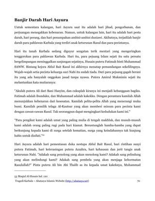 Banjir Darah Hari Asyura
Untuk sementara kalangan, hari Asyura saat itu adalah hari jihad, pengorbanan, dan
perjuangan menegakkan kebenaran. Namun, untuk kalangan lain, hari itu adalah hari pesta
darah, hari perang, dan hari penumpahan ambisi-ambisi duniawi. Akibatnya, terjadilah banjir
darah para pahlawan Karbala yang terdiri anak keturunan Rasul dan para pecintanya.
Hari itu tanah Karbala sedang diguyur sengatan terik mentari yang mengeringkan
tenggorokan para pahlawan Karbala. Hari itu, para pejuang Islam sejati itu satu persatu
bergelimpangan meninggalkan sanjungan sejatinya, Husain putera Fatimah binti Muhammad
SAWW. Bintang kejora Ahlul Bait Rasul ini akhirnya menatap pemandangan sekelilingnya.
Wajah-wajah setia pecinta keluarga suci Nabi itu sudah tiada. Dari para pejuang gagah berani
itu yang ada hanyalah onggokan jasad tanpa nyawa. Putera Amirul Mukminin sejati itu
melantunkan kata mutiaranya:
"Akulah putera Ali dari Bani Hasyim, dan cukuplah kiranya ini menjadi kebanggaan bagiku.
Fatimah adalah ibundaku, dan Muhammad adalah kakekku. Dengan perantara kamilah Allah
menunjukkan kebenaran dari kesesatan. Kamilah pelita-pelita Allah yang menerangi muka
bumi. Kamilah pemilik telaga Al-Kautsar yang akan memberi minum para pecinta kami
dengan cawan-cawan Rasul. Tak seorangpun dapat mengingkari kedudukan kami ini."
"Para pengikut kami adalah umat yang paling mulia di tengah makhluk, dan musuh-musuh
kami adalah orang paling rugi pada hari kiamat. Beruntunglah hamba-hamba yang dapat
berkunjung kepada kami di surga setelah kematian, surga yang keindahannya tak kunjung
habis untuk disifati."53
Hari Asyura adalah hari pementasan duka nestapa Ahlul Bait Rasul, hari rintihan sunyi
putera Fatimah, hari keterasingan putera Azzahra, hari kehausan dan jerit tangis anak
keturunan Nabi. "Adakah sang penolong yang akan menolong kami? Adakah sang pelindung
yang akan melindungi kami? Adakah sang pembela yang akan menjaga kehormatan
Rasulullah?" Pinta putera Ali bin Abi Thalib as itu kepada umat kakeknya, Muhammad

53 Maqtal Al-Husain hal. 120
Tragedi Karbala – Abatasya Islamic Website (http://abatasya.net)

70

 