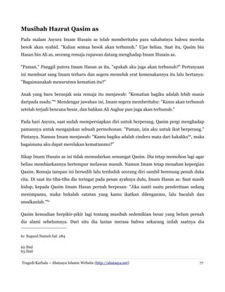 Musibah Hazrat Qasim as
Pada malam Asyura Imam Husain as telah memberitahu para sahabatnya bahwa mereka
besok akan syahid. "Kalian semua besok akan terbunuh." Ujar beliau. Saat itu, Qasim bin
Hasan bin Ali as, seorang remaja rupawan datang menghadap Imam Husain as.
"Paman," Panggil putera Imam Hasan as itu, "apakah aku juga akan terbunuh?" Pertanyaan
ini membuat sang Imam terharu dan segera memeluk erat kemenakannya itu lalu bertanya:
"Bagaimanakah menurutmu kematian itu?"
Anak yang baru beranjak usia remaja itu menjawab: "Kematian bagiku adalah lebih manis
daripada madu."61 Mendengar jawaban ini, Imam segera memberitahu: "Kamu akan terbunuh
setelah terjadi bencana besar, dan bahkan Ali Asghar pun juga akan terbunuh."
Pada hari Asyura, saat sudah mempersiapkan diri untuk berperang, Qasim pergi menghadap
pamannya untuk mengajukan sebuah permohonan. "Paman, izin aku untuk ikut berperang."
Pintanya. Namun Imam menjawab: "Kamu bagiku adalah cindera mata dari kakakku62, maka
bagaimana aku dapat merelakan kematianmu?"
Sikap Imam Husain as ini tidak memudarkan semangat Qasim. Dia tetap memohon lagi agar
beliau membiarkannya bertempur melawan musuh. Namun Imam tetap menahan kepergian
Qasim. Remaja tampan ini bersedih lalu terduduk seorang diri sambil berenung penuh duka
cita. Di saat itu tiba-tiba dia teringat pada pesan ayahnya dulu, Imam Hasan as. Saat masih
hidup, kepada Qasim Imam Hasan pernah berpesan: "Jika nanti suatu penderitaan sedang
menimpamu, maka bukalah catatan yang kamu ikatkan dilenganmu, lalu bacalah dan
amalkanlah."63
Qasim kemudian berpikir-pikir lagi tentang musibah sedemikian besar yang belum pernah
dia alami sebelumnya. Dari situ dia lantas merasa bahwa sekarang inilah saatnya dia
61 Sugand Nameh hal. 284
62 Ibid
63 Ibid
Tragedi Karbala – Abatasya Islamic Website (http://abatasya.net)

77

 