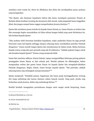membaca surat wasiat itu. Surat itu dibukanya dan disitu dia mendapatkan pesan ayahnya
yang mengatakan:
"Hai Qasim, aku berpesan kepadamu bahwa jika kamu mendapati pamanmu Husain di
Karbala dalam keadaan terasing dan kerumuni oleh musuh, maka janganlah kamu tinggalkan
jihad, dan jangan sampai kamu enggan mengorbankan jiwamu deminya."64
Qasim lalu membawa pesan tertulis itu kepada Imam Husain as. Imam Husain as terharu dan
tiba menangis begitu menyaksikan ciri khas tulisan kangan kakak yang amat dicintainya itu,
lalu berkata kepada Qasim:
"Jika ayahmu telah berwasiat demikian kepadamu, maka saudaraku Hasan itu juga pernah
berwasiat suatu hal kepada sehingga akupun sekarang harus menikahkan puteriku Fatimah
denganmu." Imam meraih tangan Qasim dan membawanya ke dalam tenda. Beliau bertanya
kepada semua orang dan para pemuda yang ada di sekitarnya: "Adakah pakaian bagus untuk
aku kenakan kepada Qasim?" Semua orang menjawab tidak.
Imam lalu meminta adiknya, Hazrat Zainab, supaya mengambilkan beberapa potong pakaian
peninggalan Imam Hasan as dari sebuah peti. Setelah pakaian itu didatangkan, beliau
mengenakan serban dan gamis Imam Hasan itu kepada Qasim lalu mengakad-nikahkan
Fatimah dengannya. Begitu selesai, Imam berujar kepada Qasim: "Hai puteraku, adakah
sekarang kamu siap melangkah menuju kematian?"65
Qasim menjawab: "Entahlah paman, bagaimana aku harus pergi meninggalkanmu seorang
diri tanpa pelindung dan kawan diantara sekian banyak musuh. Yang pasti, jiwaku siap
berkorban untuk jiwamu, diriku siap melindungi dirimu."66
Setelah kembali mengajukan permohonan dengan amat sangat untuk berperang, Imam

64 Ramzul Mushibah juz 2 hal.190
65 Anwar Assyahadah hal.126
66 Ibid hal 125
Tragedi Karbala – Abatasya Islamic Website (http://abatasya.net)

78

 