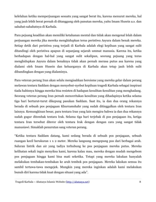 kelelahan ketika memperjuangan sesuatu yang sangat berat itu, karena menurut mereka, hal
yang jauh lebih berat pernah di ditanggung oleh panutan mereka, yaitu Imam Husein a.s. dan
sahabat-sahabatnya di Karbala.
Para pejuang keadilan akan memiliki ketahanan mental dan tidak akan mengenal lelah dalam
perjuangan mereka jika mereka menghidupkan terus peristiwa Asyura dalam benak mereka.
Setiap detik dari peristiwa yang terjadi di Karbala adalah elegi kepiluan yang sangat sulit
ditandingi oleh peristiwa apapun di sepanjang sejarah ummat manusia. Karena itu, ketika
berhadapan dengan hal-hal yang sangat sulit sekalipun, seorang pejuang yang terus
menghidupkan Asyura dalam benaknya tidak akan pernah merasa putus asa karena yang
dialami oleh Imam Husein dan keluarganya di Karbala akan tetap jauh lebih sulit
dibandingkan dengan yang dialaminya.
Para veteran perang Iran akan selalu mengisahkan heroisme yang mereka gelar dalam perang
melawan tentara Saddam dengan menyebut-nyebut kepiluan tragedi Karbala sebagai inspirasi
tiada habisnya hingga mereka bisa resisten di hadapan kesulitan-kesulitan yang menghadang.
Seorang veteran perang Iran pernah menceritakan kesulitan yang dihadapinya ketika selama
tiga hari berturut-turut dikepung pasukan Saddam. Saat itu, ia dan dua orang rekannya
berada di sebuah pos penjagaan Khurramshahr yang sudah ditinggalkan oleh tentara Iran
lainnya. Kemungkinan besar, para tentara Iran yang lain mengira bahwa ia dan dua rekannya
sudah gugur ditembak tentara Irak. Selama tiga hari terjebak di pos penjagaan itu, ketiga
tentara Iran tersebut diteror oleh tentara Irak dengan dengan cara yang sangat tidak
manusiawi. Simaklah penurutan sang veteran perang.
“Ketika tentara Saddam datang, kami sedang berada di sebuah pos penjagaan, sebuah
ruangan kecil berukuran 1 x 2 meter. Mereka langsung mengepung pos dari berbagai arah.
Saluran listrik dan air yang tadiya terhubung ke pos penjagaan mereka putus. Mereka
kelihatan sekali ingin menyiksa kami, karena kalau mau, mereka dengan mudah mengebom
pos penjagaan hingga kami bisa mati seketika. Tetapi yang mereka lakukan hanyalah
melakukan tembakan-tembakan ke arah tembok pos penjagaan. Mereka lakukan semua itu
sambil tertawa-tawa mengejek. Mungkin yang mereka inginkan adalah kami melakukan
bunuh diri karena tidak kuat dengan situasi yang ada”.
Tragedi Karbala – Abatasya Islamic Website (http://abatasya.net)

8

 