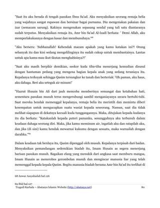 "Saat itu aku berada di tengah pasukan Ibnu Sa'ad. Aku menyaksikan seorang remaja belia
yang wajahnya sangat rupawan dan bersinar bagai purnama. Dia mengenakan pakaian dan
izar (semacam sarung). Kakinya mengenakan sepasang sendal yang tali satu diantaranya
sudah terputus. Menyaksikan remaja itu, Amr bin Sa'ad Al-Izadi berkata: ' Demi Allah, aku
memperlakukannya dengan kasar dan membunuhnya.'68
"Aku berseru: 'Subhanallah! Kehendak macam apakah yang kamu katakan ini?! Orang
sebanyak itu dan kini sedang mengelilinginya itu sudah cukup untuk membantainya. Lantas
untuk apa kamu mau ikut-ikutan menghabisinya?!'
"Saat aku masih berpikir demikian, seekor kuda tiba-tiba menerjang kemudian disusul
dengan hantaman pedang yang mengena bagian kepala anak yang sedang teraniaya itu.
Kepalanya terkoyak sehingga Qasim tersungkur ke tanah dan berteriak: 'Oh paman, aku haus,
aku dahaga. Beri aku seteguk air minum!'
"Hazrat Husain bin Ali dari jauh mencoba memberinya semangat dan ketabahan hati,
sementara pasukan musuh terus mengerubungi sambil menganiayanya secara bertubi-tubi.
Saat mereka hendak memenggal kepalanya, remaja belia itu merintih dan meminta diberi
kesempatan untuk mengucapkan suatu wasiat kepada seseorang. Namun, saat dia tidak
melihat siapapun di dekatnya kecuali kuda tunggangannya. Maka, ditujukan kepada kudanya
itu dia berkata: "Katakanlah kepada puteri pamanku, sesungguhnya aku terbunuh dalam
keadaan dahaga seorang diri. Maka, jika kamu meminum air, ingatlah aku dan ratapilah aku,
dan jika (di sini) kamu hendak mewarnai kukumu dengan sesuatu, maka warnailah dengan
darahku."69
Dalam keadaan tak berdaya itu, Qasim dipenggal oleh musuh. Kepalanya terpisah dari badan.
Menyaksikan pemandangan sedemikian biadab itu, Imam Husain as segera menerjang
barisan pasukan musuh. Bagaikan elang yang menukik dari angkasa saat memburu mangsa,
Imam Husain as menerobos gerombolan musuh dan mengincar manusia liar yang telah
memenggal kepada kepala Qasim. Begitu manusia biadab berama Amr bin Sa'ad itu terlihat di

68 Anwar Assyahadah hal.126
69 Ibid hal.127
Tragedi Karbala – Abatasya Islamic Website (http://abatasya.net)

80

 