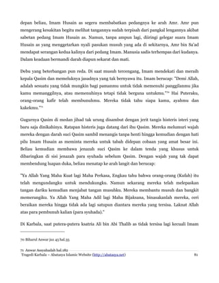 depan beliau, Imam Husain as segera membabatkan pedangnya ke arah Amr. Amr pun
mengerang kesakitan begitu melihat tangannya sudah terpisah dari pangkal lengannya akibat
sabetan pedang Imam Husain as. Namun, tanpa ampun lagi, diiringi gelegar suara Imam
Husain as yang menggetarkan nyali pasukan musuh yang ada di sekitarnya, Amr bin Sa'ad
mendapat serangan kedua kalinya dari pedang Imam. Manusia sadis terhempas dari kudanya.
Dalam keadaan bermandi darah diapun sekarat dan mati.
Debu yang beterbangan pun reda. Di saat musuh tercengang, Imam mendekati dan meraih
kepala Qasim dan memeluknya jasadnya yang tak bernyawa itu. Imam berucap: "Demi Allah,
adalah sesuatu yang tidak mungkin bagi pamanmu untuk tidak memenuhi panggilanmu jika
kamu memanggilnya, atau memenuhinya tetapi tidak berguna untukmu."70 Hai Puteraku,
orang-orang kafir telah membunuhmu. Mereka tidak tahu siapa kamu, ayahmu dan
kakekmu.”71
Gugurnya Qasim di medan jihad tak urung disambut dengan jerit tangis histeris isteri yang
baru saja dinikahinya. Ratapan histeris juga datang dari ibu Qasim. Mereka melumuri wajah
mereka dengan darah suci Qasim sambil menangis tanpa henti hingga kemudian dengan hati
pilu Imam Husain as meminta mereka untuk tabah didepan cobaan yang amat besar ini.
Beliau kemudian membawa jenazah suci Qasim ke dalam tenda yang khusus untuk
dibaringkan di sisi jenazah para syuhada sebelum Qasim. Dengan wajah yang tak dapat
membendung luapan duka, beliau menatap ke arah langit dan berucap:
"Ya Allah Yang Maha Kuat lagi Maha Perkasa, Engkau tahu bahwa orang-orang (Kufah) itu
telah mengundangku untuk mendukungku. Namun sekarang mereka telah melepaskan
tangan dariku kemudian menjabat tangan musuhku. Mereka membantu musuh dan bangkit
memerangiku. Ya Allah Yang Maha Adil lagi Maha Bijaksana, binasakanlah mereka, ceri
beraikan mereka hingga tidak ada lagi satupun diantara mereka yang tersisa. Laknat Allah
atas para pembunuh kalian (para syuhada)."
Di Karbala, saat putera-putera ksatria Ali bin Abi Thalib as tidak tersisa lagi kecuali Imam

70 Biharul Anwar juz 45 hal.35
71 Anwar Assyahadah hal.182
Tragedi Karbala – Abatasya Islamic Website (http://abatasya.net)

81

 