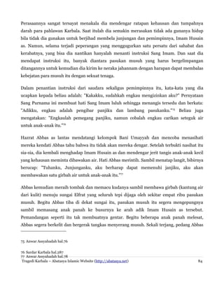 Perasaannya sangat tersayat menakala dia mendengar ratapan kehausan dan tumpahnya
darah para pahlawan Karbala. Saat itulah dia semakin merasakan tidak ada gunanya hidup
bila tidak dia gunakan untuk berjihad membela junjungan dan pemimpinnya, Imam Husain
as. Namun, selama terjadi peperangan yang menggugurkan satu persatu dari sahabat dan
kerabatnya, yang bisa dia nantikan hanyalah menanti instruksi Sang Imam. Dan saat dia
mendapat instruksi itu, banyak diantara pasukan musuh yang harus bergelimpangan
ditangannya untuk kemudian dia kirim ke neraka jahannam dengan harapan dapat membalas
kebejatan para musuh itu dengan sekuat tenaga.
Dalam penantian instruksi dari saudara sekaligus pemimpinnya itu, kata-kata yang dia
ucapkan kepada beliau adalah: "Kakakku, sudahkah engkau mengizinkan aku?" Pernyataan
Sang Purnama ini membuat hati Sang Imam luluh sehingga menangis tersedu dan berkata:
"Adikku, engkau adalah pengibar panjiku dan lambang pasukanku."75 Beliau juga
mengatakan: "Engkaulah pemegang panjiku, namun cobalah engkau carikan seteguk air
untuk anak-anak itu."76
Hazrat Abbas as lantas mendatangi kelompok Bani Umayyah dan mencoba menasihati
mereka kendati Abbas tahu bahwa itu tidak akan mereka dengar. Setelah terbukti nasihat itu
sia-sia, dia kembali menghadap Imam Husain as dan mendengar jerit tangis anak-anak kecil
yang kehausan meminta dibawakan air. Hati Abbas merintih. Sambil menatap langit, bibirnya
berucap: "Tuhanku, Junjunganku, aku berharap dapat memenuhi janjiku, aku akan
membawakan satu girbah air untuk anak-anak itu.”77
Abbas kemudian meraih tombak dan memacu kudanya sambil membawa girbah (kantung air
dari kulit) menuju sungai Elfrat yang seluruh tepi dijaga oleh sekitar empat ribu pasukan
musuh. Begitu Abbas tiba di dekat sungai itu, pasukan musuh itu segera mengepungnya
sambil memasang anak panah ke busurnya ke arah adik Imam Husain as tersebut.
Pemandangan seperti itu tak membuatnya gentar. Begitu beberapa anak panah melesat,
Abbas segera berkelit dan bergerak tangkas menyerang musuh. Sekali terjang, pedang Abbas

75 Anwar Assyahadah hal.76
76 Sardar Karbala hal.287
77 Anwar Assyahadah hal.78
Tragedi Karbala – Abatasya Islamic Website (http://abatasya.net)

84

 