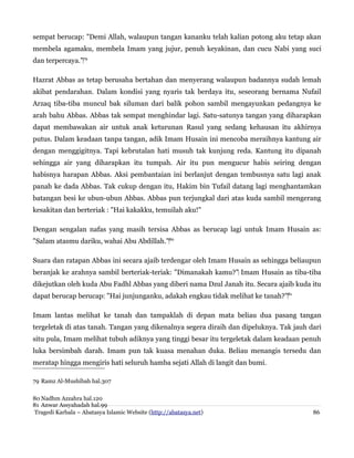 sempat berucap: "Demi Allah, walaupun tangan kananku telah kalian potong aku tetap akan
membela agamaku, membela Imam yang jujur, penuh keyakinan, dan cucu Nabi yang suci
dan terpercaya."‌79
Hazrat Abbas as tetap berusaha bertahan dan menyerang walaupun badannya sudah lemah
akibat pendarahan. Dalam kondisi yang nyaris tak berdaya itu, seseorang bernama Nufail
Arzaq tiba-tiba muncul bak siluman dari balik pohon sambil mengayunkan pedangnya ke
arah bahu Abbas. Abbas tak sempat menghindar lagi. Satu-satunya tangan yang diharapkan
dapat membawakan air untuk anak keturunan Rasul yang sedang kehausan itu akhirnya
putus. Dalam keadaan tanpa tangan, adik Imam Husain ini mencoba meraihnya kantung air
dengan menggigitnya. Tapi kebrutalan hati musuh tak kunjung reda. Kantung itu dipanah
sehingga air yang diharapkan itu tumpah. Air itu pun mengucur habis seiring dengan
habisnya harapan Abbas. Aksi pembantaian ini berlanjut dengan tembusnya satu lagi anak
panah ke dada Abbas. Tak cukup dengan itu, Hakim bin Tufail datang lagi menghantamkan
batangan besi ke ubun-ubun Abbas. Abbas pun terjungkal dari atas kuda sambil mengerang
kesakitan dan berteriak : "Hai kakakku, temuilah aku!"
Dengan sengalan nafas yang masih tersisa Abbas as berucap lagi untuk Imam Husain as:
"Salam atasmu dariku, wahai Abu Abdillah."‌80
Suara dan ratapan Abbas ini secara ajaib terdengar oleh Imam Husain as sehingga beliaupun
beranjak ke arahnya sambil berteriak-teriak: "Dimanakah kamu?"‌ Imam Husain as tiba-tiba
dikejutkan oleh kuda Abu Fadhl Abbas yang diberi nama Dzul Janah itu. Secara ajaib kuda itu
dapat berucap berucap: "Hai junjunganku, adakah engkau tidak melihat ke tanah?"‌81
Imam lantas melihat ke tanah dan tampaklah di depan mata beliau dua pasang tangan
tergeletak di atas tanah. Tangan yang dikenalnya segera diraih dan dipeluknya. Tak jauh dari
situ pula, Imam melihat tubuh adiknya yang tinggi besar itu tergeletak dalam keadaan penuh
luka bersimbah darah. Imam pun tak kuasa menahan duka. Beliau menangis tersedu dan
meratap hingga mengiris hati seluruh hamba sejati Allah di langit dan bumi.
79 Ramz Al-Mushibah hal.307
80 Nadhm Azzahra hal.120
81 Anwar Assyahadah hal.99
Tragedi Karbala – Abatasya Islamic Website (http://abatasya.net)

86

 