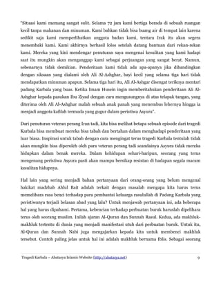 “Situasi kami memang sangat sulit. Selama 72 jam kami bertiga berada di sebuah ruangan
kecil tanpa makanan dan minuman. Kami bahkan tidak bisa buang air di tempat lain karena
sedikit saja kami memperlihatkan anggota badan kami, tentara Irak itu akan segera
menembaki kami. Kami akhirnya berhasil lolos setelah datang bantuan dari rekan-rekan
kami. Mereka yang kini mendengar penuturan saya mengenai kesulitan yang kami hadapi
saat itu mungkin akan menganggap kami sebagai perjuangan yang sangat berat. Namun,
sebenarnya tidak demikian. Penderitaan kami tidak ada apa-apanya jika dibandingkan
dengan siksaan yang dialami oleh Ali Al-Ashghar, bayi kecil yang selama tiga hari tidak
mendapatkan minuman apapun. Selama tiga hari itu, Ali Al-Ashgar disengat teriknya mentari
padang Karbala yang buas. Ketika Imam Husein ingin memberitahukan penderitaan Ali AlAshghar kepada pasukan Ibu Ziyad dengan cara mengusungnya di atas telapak tangan, yang
diterima oleh Ali Al-Ashghar malah sebuah anak panah yang menembus lehernya hingga ia
menjadi anggota kafilah termuda yang gugur dalam peristiwa Asyura”.
Dari penuturan veteran perang Iran tadi, kita bisa melihat betapa sebuah episode dari tragedi
Karbala bisa membuat mereka bisa tabah dan bertahan dalam menghadapi penderitaan yang
luar biasa. Inspirasi untuk tabah dengan cara mengingat terus tragedi Karbala tentulah tidak
akan mungkin bisa diperoleh oleh para veteran perang tadi seandainya Asyura tidak mereka
hidupkan dalam benak mereka. Dalam kehidupan sehari-haripun, seorang yang terus
mengenang peristiwa Asyura pasti akan mampu bersikap resistan di hadapan segala macam
kesulitan hidupnya.
Hal lain yang sering menjadi bahan pertanyaan dari orang-orang yang belum mengenal
hakikat madzhab Ahlul Bait adalah terkait dengan masalah mengapa kita harus terus
memelihara rasa benci terhadap para pembantai keluarga rasulullah di Padang Karbala yang
peristiwanya terjadi belasan abad yang lalu? Untuk menjawab pertanyaan ini, ada beberapa
hal yang harus dipahami. Pertama, kebencian terhadap perbuatan buruk haruslah dipelihara
terus oleh seorang muslim. Inilah ajaran Al-Quran dan Sunnah Rasul. Kedua, ada makhlukmakhluk tertentu di dunia yang menjadi manifestasi utuh dari perbuatan buruk. Untuk itu,
Al-Quran dan Sunnah Nabi juga mengajarkan kepada kita untuk membenci makhluk
tersebut. Contoh paling jelas untuk hal ini adalah makhluk bernama Iblis. Sebagai seorang

Tragedi Karbala – Abatasya Islamic Website (http://abatasya.net)

9

 