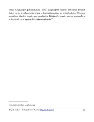 Imam menghampiri perkemahannya untuk mengucapkan kalimat perpisahan terakhir.
Dalam hal ini kepada puteranya yang sedang sakit, Assajjad as, beliau bertutur: "Puteraku,
sampaikan salamku kepada para pengikutku. Katakanlah kepada mereka sesungguhnya
ayahku telah gugur seorang diri, maka ratapilah dia."88

88 Ma'aali Asshibthain juz 2 hal.22-23
Tragedi Karbala – Abatasya Islamic Website (http://abatasya.net)

92

 