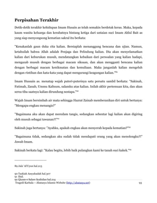 Perpisahan Terakhir
Detik-detik terakhir kehidupan Imam Husain as telah semakin berdetak keras. Maka, kepada
kaum wanita keluarga dan kerabatnya bintang ketiga dari untaian suci Imam Ahlul Bait as
yang siap menyongsong kematian sakral itu berkata:
"Kenakanlah gaun duka cita kalian. Bersiaplah menanggung bencana dan ujian. Namun,
ketahuilah bahwa Allah adalah Penjaga dan Pelindung kalian. Dia akan menyelamatkan
kalian dari keburukan musuh, mendatangkan kebaikan dari persoalan yang kalian hadapi,
mengazab musuh dengan berbagai macam siksaan, dan akan mengganti bencana kalian
dengan berbagai macam kenikmatan dan kemuliaan. Maka janganlah kalian mengeluh
dengan rintihan dan kata-kata yang dapat mengurangi keagungan kalian."89
Imam Hussain as. menatap wajah puteri-puterinya satu persatu sambil berkata: "Sakinah,
Fatimah, Zanab, Ummu Kaltsum, salamku atas kalian. Inilah akhir pertemuan kita, dan akan
serea tiba saatnya kalian dirundung nestapa."90
Wajah Imam bersimbah air mata sehingga Hazrat Zainab memberanikan diri untuk bertanya:
"Mengapa engkau menangis?"
"Bagaimana aku akan dapat meredam tangis, sedangkan sebentar lagi kalian akan digiring
oleh musuh sebagai tawanan?!"91
Sakinah juga bertanya: "Ayahku, apakah engkau akan menyerah kepada kematian?"92
"Bagaimana tidak, sedangkan aku sudah tidak mendapati orang yang akan menolongku?!"
Jawab Imam.
Sakinah berkata lagi: "Kalau begitu, lebih baik pulangkan kami ke tanah suci kakek."93

89 Jala' Al'Uyun hal.213
90 Tazkiah Assyahadah hal.307
91 Ibid.
92 Qiyam-e Salare Syahidan hal.214
Tragedi Karbala – Abatasya Islamic Website (http://abatasya.net)

93

 