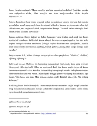 Imam Husain menjawab: "Mana mungkin aku bisa memulangkan kalian? Andaikan mereka
mau melepaskan diriku, tidak mungkin aku akan menjerumuskan diriku kepada
kebinasaan.."94
Sejurus kemudian Sang Imam bergerak untuk menjejakkan kakinya seorang diri menuju
gerombolan musuh yang sudah haus akan darah beliau itu. Namun, gerakannya tertahan lagi
oleh sisa-sisa jerit tangis anak-anak yang menahan dahaga. "Tak usah kalian menangis, demi
kalian jiwaku akan aku korbankan."
Kepada adiknya, Hazrat Zainab as, beliau berpesan: "Aku titipkan anak-anak dan kaum
wanita ini kepadamu. Jadikanlah kamu sebagai ibu mereka sepeninggalku, dan tak perlu
engkau mengurai-uraikan rambutmu (sebagai luapan dukacita) atas kepergianku. Apabila
anak-anak yatimku merindukan ayahnya, biarlah putera Ali yang akan tampil sebagai ayah
mereka."
Dengan suara lirih, beliau akhirnya mengucapkan salam perpisahan: "Alwidaa', alwidaa',
alfiraaq, alfiraaq."95
Putera Ali bin Abi Thalib as itu kemudian mengendarai Dzul Janah, kuda yang sebelum
ditunggangi oleh Abul adhl Abbas as. Anak-anak kecil dan kaum wanita tetap tak kuasa
menahan ratapan duka lara. Gerakan Imam diiringi raung tangis mereka. Sebagian tersimpuh
sambil memeluk kaki Dzul Janah. "Ayah! Ayah!" Panggil puteri beliau yang masih berusia tiga
tahun. "Aku haus, aku haus! Mau kemana engkau ayah? Lihatlah aku, ayah. Aku sedang
kehausan."
Hati Sang Imam kembali menjerit. Imam sempat tersedu menahan tangis, tetapi kemudian
tetap menarik kendali kudanya menuju laskar iblis kerajaan Bani Umayyah itu. Di situ beliau
mencoba untuk mengajukan permohonan.

93 Biharul Anwar juz 45 hal.47
94 Dzariat Annajaah hal.138
95 Tazkiah Assyuhada hal.307
Tragedi Karbala – Abatasya Islamic Website (http://abatasya.net)

94

 