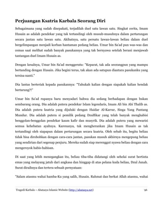 Perjuangan Ksatria Karbala Seorang Diri
Sebagaimana yang sudah disepakati, terjadilah duel satu lawan satu. Singkat cerita, Imam
Husain as adalah pendekar yang tak tertandingi oleh musuh-musuhnya dalam pertarungan
secara jantan satu lawan satu. Akibatnya, satu persatu lawan-lawan beliau dalam duel
bergelimpangan menjadi korban hantaman pedang beliau. Umar bin Sa'ad pun was-was dan
cemas saat melihat sudah banyak pasukannya yang tak bernyawa setelah berani menjawab
tantangan duel Imam Husain as.
Dengan kesalnya, Umar bin Sa'ad menggerutu: "Keparat, tak ada seorangpun yang mampu
bertanding dengan Husain. Jika begini terus, tak akan ada satupun diantara pasukanku yang
tersisa nanti."
Dia lantas berteriak kepada pasukannya: "Tahukah kalian dengan siapakah kalian hendak
bertarung?!"
Umar bin Sa'ad rupanya baru menyadari bahwa dia sedang berhadapan dengan bukan
sembarang orang. Dia adalah putera pendekar Islam legendaris, Imam Ali bin Abi Thalib as.
Dia adalah putera ksatria yang dijuluki dengan Haidar Al-Karrar, Singa Yang Pantang
Mundur. Dia adalah putera si pemilik pedang Dzulfikar yang telah banyak menghabisi
benggolan-benggolan pendekar kaum kafir dan musyrik. Dia adalah putera yang mewarisi
semua kehebatan ayahnya. Karenanya, tak mengherankan jika Imam Husain as tak
tertandingi oleh siapapun dalam pertarungan secara ksatria. Oleh sebab itu, begitu beliau
tidak bisa dirobohkan dengan cara-cara jantan, pasukan musuh akhirnya mengepung beliau
yang sendirian dari segenap penjuru. Mereka sudah siap merenggut nyawa beliau dengan cara
mengeroyok habis-habisan.
Di saat yang lebih menegangkan itu, beliau tiba-tiba didatangi oleh sehelai surat bertinta
emas yang melayang jatuh dari angkasa dan hinggap di atas pelana kuda beliau, Dzul Janah.
Surat diraihnya dan tertera sebuah pernyataan:
"Salam atasmu wahai hamba-Ku yang salih, Husain. Rahmat dan berkat Allah atasmu, wahai

Tragedi Karbala – Abatasya Islamic Website (http://abatasya.net)

96

 