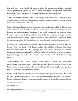 Dari arah sana Hazrat Zainab tak kuasa menahan diri menyaksikan kakaknya menjadi
sasaran pembantaian seganas itu. Wanita agung menjerit-jerit mengadukan penderitaan
kepada kakek, ayah, dan pamannya yang sudah bersemayam di alam keabadian.
"Oh Muhammad! Oh Ayah! Oh Ali! Oh Ja'far!" Ratap Zainab tersedu-sedu. "Alangkah baiknya
seandainya langit ini runtuh menimpa bumi! Alangkah baiknya seandainya gunung-gunung
ini berhamburan menimpa sahara."101
Puteri Fatimah Azzahra as mencoba mendekati ajang pembantaian kakaknya. Di saat yang
sama, manusia biadab Umar bin Sa'ad dan gerombolannya bergerak menuju perkemahan
keluarga dan rombongan Imam Husain as. Di saat tubuh Imam roboh dan nafasnya sudah
tersengal-sengal menanti ajal, gerombolan manusia liar itu mengobrak-abrik perkemahan
anak keturunan Rasul tersebut. Mereka melakukan aksi pembakaran, merampasi harta
benda, dan menangkapi dan menggiring kaum wanita dan anak-anak kecil sebagai tawanan.
Hazrat Zainab yang masih terbayang nasib kakak sekaligus pemimpin sucinya itu berteriak
kepada Umar bin Sa'ad: "Hai Umar, apakah Abu Abdillah terbunuh dan kamu
menyaksikannya sendiri?!" Entah mengapa, kata-kata wanita pemberani ini tiba-tiba
menggedor perasaan putera Sa'ad itu sehingga tak berani menjawabnya dengan bentakan.
Bagai binatang pandir, dia tak berani menjawab atau menatap wajah Zainab. Dia memaling
muka.102
Zainab berteriak lagi: "Adakah seorang Muslim diantara kalian?!" Tak seorangpun
menjawabnya. Saat gerombolan itu dibungkamkan oleh kata-kata Hazrat Zainab, tubuh
Imam Husain as yang masih bernafas tiba-tiba bangkit lalu menerjang beberapa pasukan
yang ada di dekatnya sehingga mereka mundur.
Dengan tubuh yang sudah tercabik-cabik dan sengalan nafas yang masih tersisa itu, beliau
berteriak: "Hai umat yang paling bejat, kalian telah memberikan perlakuan yang terburuk
kepada Muhammad dengan menganiaya anak keturanannya. Ketahuilah bahwa setelahku

101 Ibid juz 45 hal.54
102 Lama'at AlHusain hal.75
Tragedi Karbala – Abatasya Islamic Website (http://abatasya.net)

99

 