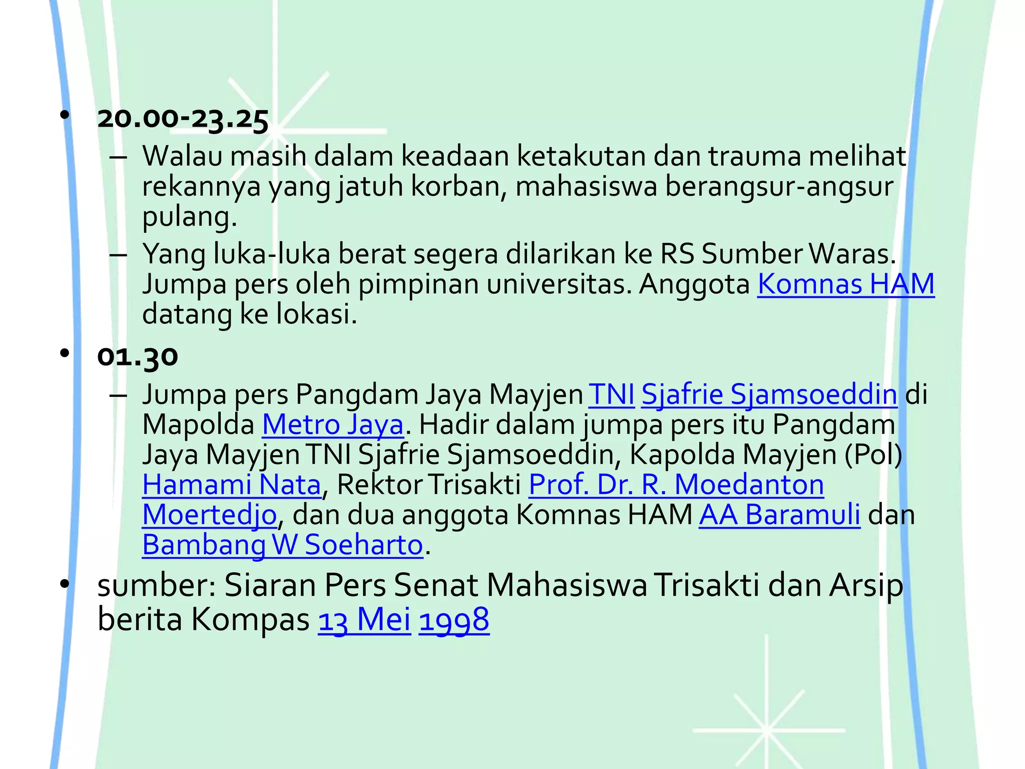 • 20.00-23.25
– Walau masih dalam keadaan ketakutan dan trauma melihat
rekannya yang jatuh korban, mahasiswa berangsur-angsur
pulang.
– Yang luka-luka berat segera dilarikan ke RS Sumber Waras.
Jumpa pers oleh pimpinan universitas. Anggota Komnas HAM
datang ke lokasi.
• 01.30
– Jumpa pers Pangdam Jaya MayjenTNI Sjafrie Sjamsoeddin di
Mapolda Metro Jaya. Hadir dalam jumpa pers itu Pangdam
Jaya MayjenTNI Sjafrie Sjamsoeddin, Kapolda Mayjen (Pol)
Hamami Nata, RektorTrisakti Prof. Dr. R. Moedanton
Moertedjo, dan dua anggota Komnas HAM AA Baramuli dan
BambangW Soeharto.
• sumber: Siaran Pers Senat MahasiswaTrisakti dan Arsip
berita Kompas 13 Mei 1998
 