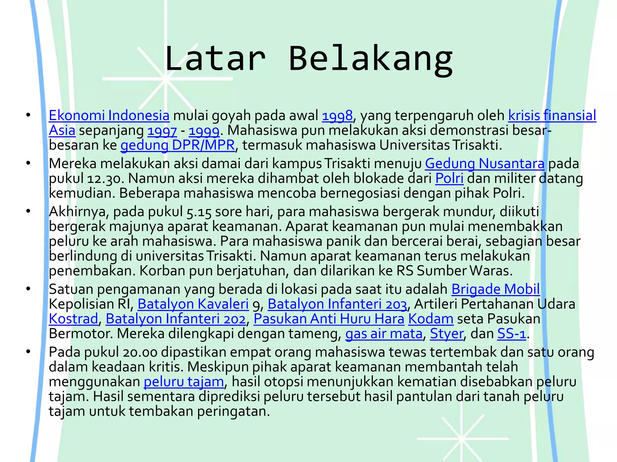 Latar Belakang
• Ekonomi Indonesia mulai goyah pada awal 1998, yang terpengaruh oleh krisis finansial
Asia sepanjang 1997 - 1999. Mahasiswa pun melakukan aksi demonstrasi besar-
besaran ke gedung DPR/MPR, termasuk mahasiswa UniversitasTrisakti.
• Mereka melakukan aksi damai dari kampusTrisakti menuju Gedung Nusantara pada
pukul 12.30. Namun aksi mereka dihambat oleh blokade dari Polri dan militer datang
kemudian. Beberapa mahasiswa mencoba bernegosiasi dengan pihak Polri.
• Akhirnya, pada pukul 5.15 sore hari, para mahasiswa bergerak mundur, diikuti
bergerak majunya aparat keamanan. Aparat keamanan pun mulai menembakkan
peluru ke arah mahasiswa. Para mahasiswa panik dan bercerai berai, sebagian besar
berlindung di universitasTrisakti. Namun aparat keamanan terus melakukan
penembakan. Korban pun berjatuhan, dan dilarikan ke RS SumberWaras.
• Satuan pengamanan yang berada di lokasi pada saat itu adalah Brigade Mobil
Kepolisian RI, Batalyon Kavaleri 9, Batalyon Infanteri 203, Artileri Pertahanan Udara
Kostrad, Batalyon Infanteri 202, Pasukan Anti Huru Hara Kodam seta Pasukan
Bermotor. Mereka dilengkapi dengan tameng, gas air mata, Styer, dan SS-1.
• Pada pukul 20.00 dipastikan empat orang mahasiswa tewas tertembak dan satu orang
dalam keadaan kritis. Meskipun pihak aparat keamanan membantah telah
menggunakan peluru tajam, hasil otopsi menunjukkan kematian disebabkan peluru
tajam. Hasil sementara diprediksi peluru tersebut hasil pantulan dari tanah peluru
tajam untuk tembakan peringatan.
 