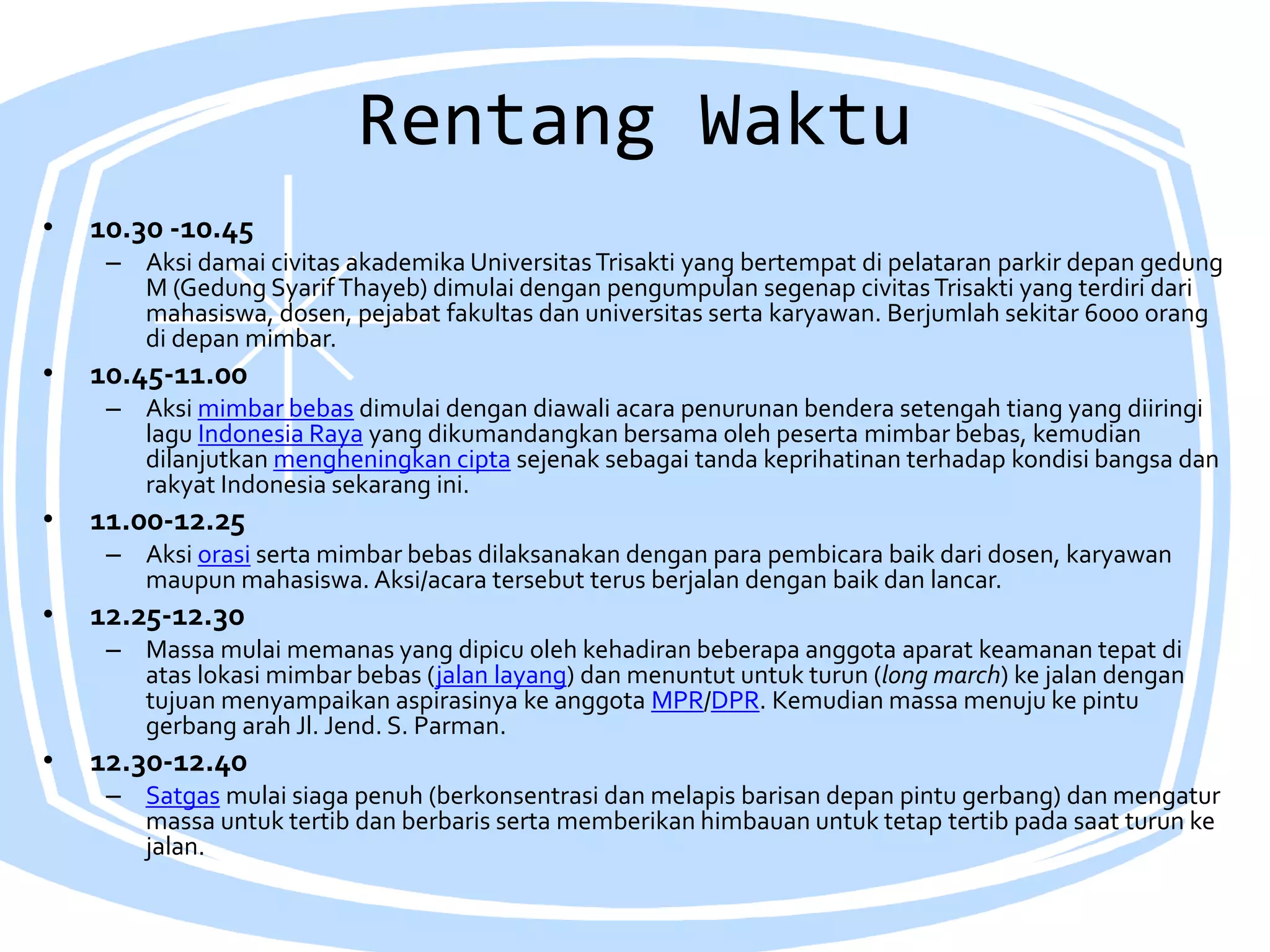 Rentang Waktu
• 10.30 -10.45
– Aksi damai civitas akademika UniversitasTrisakti yang bertempat di pelataran parkir depan gedung
M (Gedung SyarifThayeb) dimulai dengan pengumpulan segenap civitasTrisakti yang terdiri dari
mahasiswa, dosen, pejabat fakultas dan universitas serta karyawan. Berjumlah sekitar 6000 orang
di depan mimbar.
• 10.45-11.00
– Aksi mimbar bebas dimulai dengan diawali acara penurunan bendera setengah tiang yang diiringi
lagu Indonesia Raya yang dikumandangkan bersama oleh peserta mimbar bebas, kemudian
dilanjutkan mengheningkan cipta sejenak sebagai tanda keprihatinan terhadap kondisi bangsa dan
rakyat Indonesia sekarang ini.
• 11.00-12.25
– Aksi orasi serta mimbar bebas dilaksanakan dengan para pembicara baik dari dosen, karyawan
maupun mahasiswa. Aksi/acara tersebut terus berjalan dengan baik dan lancar.
• 12.25-12.30
– Massa mulai memanas yang dipicu oleh kehadiran beberapa anggota aparat keamanan tepat di
atas lokasi mimbar bebas (jalan layang) dan menuntut untuk turun (long march) ke jalan dengan
tujuan menyampaikan aspirasinya ke anggota MPR/DPR. Kemudian massa menuju ke pintu
gerbang arah Jl. Jend. S. Parman.
• 12.30-12.40
– Satgas mulai siaga penuh (berkonsentrasi dan melapis barisan depan pintu gerbang) dan mengatur
massa untuk tertib dan berbaris serta memberikan himbauan untuk tetap tertib pada saat turun ke
jalan.
 