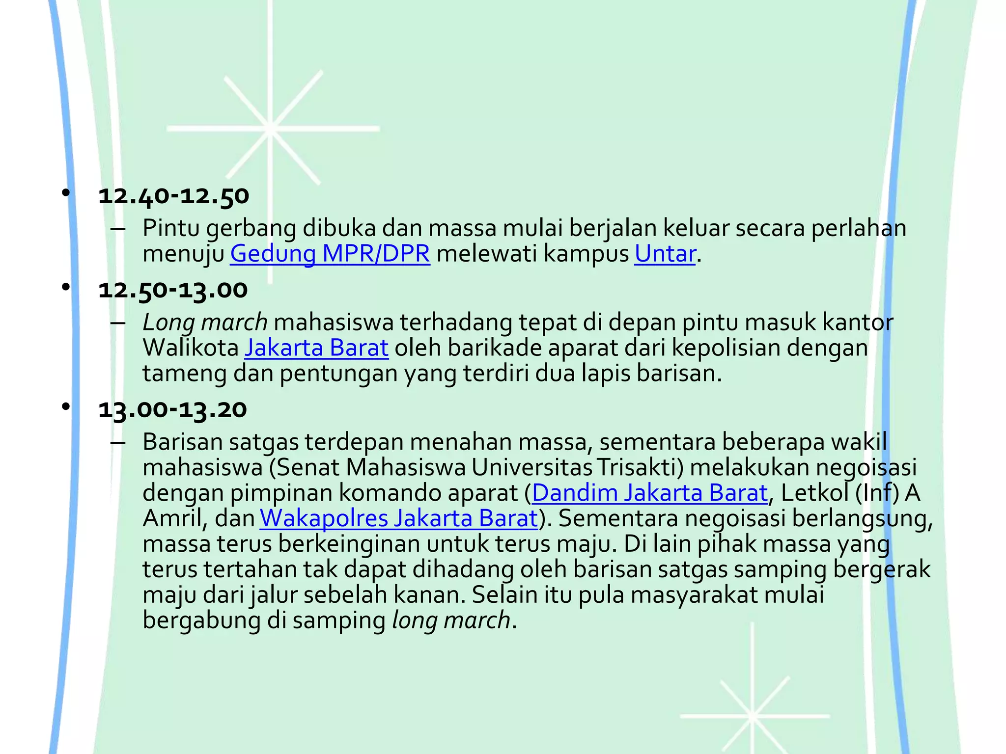 • 12.40-12.50
– Pintu gerbang dibuka dan massa mulai berjalan keluar secara perlahan
menuju Gedung MPR/DPR melewati kampus Untar.
• 12.50-13.00
– Long march mahasiswa terhadang tepat di depan pintu masuk kantor
Walikota Jakarta Barat oleh barikade aparat dari kepolisian dengan
tameng dan pentungan yang terdiri dua lapis barisan.
• 13.00-13.20
– Barisan satgas terdepan menahan massa, sementara beberapa wakil
mahasiswa (Senat Mahasiswa UniversitasTrisakti) melakukan negoisasi
dengan pimpinan komando aparat (Dandim Jakarta Barat, Letkol (Inf) A
Amril, danWakapolres Jakarta Barat). Sementara negoisasi berlangsung,
massa terus berkeinginan untuk terus maju. Di lain pihak massa yang
terus tertahan tak dapat dihadang oleh barisan satgas samping bergerak
maju dari jalur sebelah kanan. Selain itu pula masyarakat mulai
bergabung di samping long march.
 