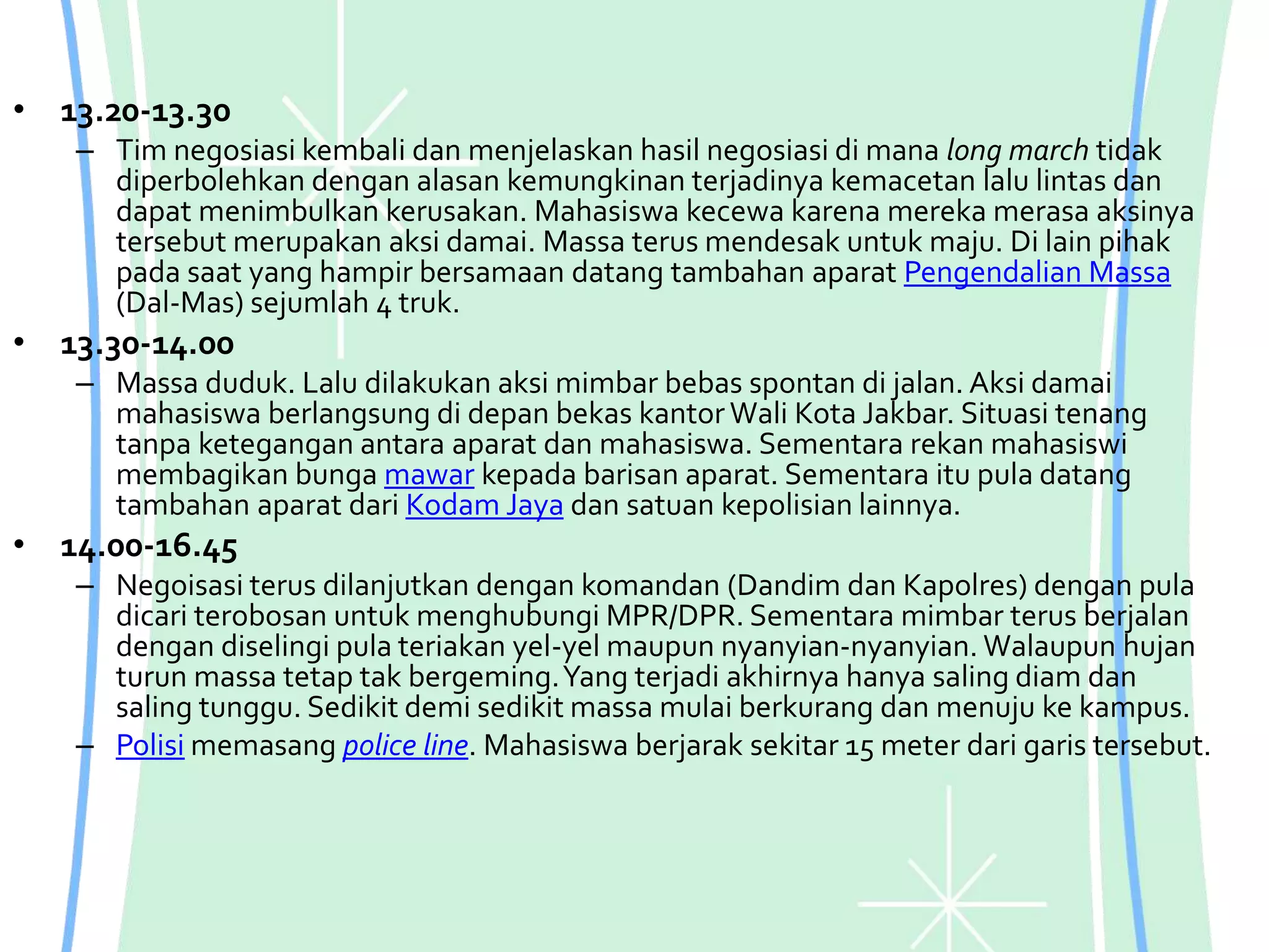 • 13.20-13.30
– Tim negosiasi kembali dan menjelaskan hasil negosiasi di mana long march tidak
diperbolehkan dengan alasan kemungkinan terjadinya kemacetan lalu lintas dan
dapat menimbulkan kerusakan. Mahasiswa kecewa karena mereka merasa aksinya
tersebut merupakan aksi damai. Massa terus mendesak untuk maju. Di lain pihak
pada saat yang hampir bersamaan datang tambahan aparat Pengendalian Massa
(Dal-Mas) sejumlah 4 truk.
• 13.30-14.00
– Massa duduk. Lalu dilakukan aksi mimbar bebas spontan di jalan. Aksi damai
mahasiswa berlangsung di depan bekas kantor Wali Kota Jakbar. Situasi tenang
tanpa ketegangan antara aparat dan mahasiswa. Sementara rekan mahasiswi
membagikan bunga mawar kepada barisan aparat. Sementara itu pula datang
tambahan aparat dari Kodam Jaya dan satuan kepolisian lainnya.
• 14.00-16.45
– Negoisasi terus dilanjutkan dengan komandan (Dandim dan Kapolres) dengan pula
dicari terobosan untuk menghubungi MPR/DPR. Sementara mimbar terus berjalan
dengan diselingi pula teriakan yel-yel maupun nyanyian-nyanyian. Walaupun hujan
turun massa tetap tak bergeming.Yang terjadi akhirnya hanya saling diam dan
saling tunggu. Sedikit demi sedikit massa mulai berkurang dan menuju ke kampus.
– Polisi memasang police line. Mahasiswa berjarak sekitar 15 meter dari garis tersebut.
 